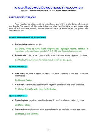 www.ResumosConcursos.hpg.com.br
             Apostila: Contabilidade Básica      – por   Profª Daniela Miranda



LIVROS DE ESCRITURAÇÃO


        Para registrar os fatos contábeis ocorridos no patrimônio e atender as obrigações
das legislações: comercial, tributária, trabalhista e/ou previdenciária, as empresas, seja
qual for sua natureza jurídica, utilizam diversos livros de escrituração que podem ser
classificados em:


Quanto à Necessidade de Manutenção:


      Obrigatórios: exigidos por lei.

       Ex: Diário, todos os livros fiscais exigidos pela legislação federal, estadual e
       municipal, os livros exigidos pela Lei nº 6.404/76 das Sociedades Anônimas.

      Facultativos: criados para prestar maior clareza e controle dos registros contábeis.

       Ex: Razão, Caixa, Bancos, Fornecedores, Controle de Estoques.


Quanto à Utilidade:


      Principais: registram todos os fatos ocorridos, constituindo–se no centro de
       informação.

       Ex: Diário e Razão.

      Auxiliares: servem para desdobrar os registros constantes nos livros principais.

       Ex: Caixa, Conta Corrente, Livro de Duplicatas.


Quanto à Natureza:

      Cronológicos: registram as datas de ocorrências dos fatos em ordem rigorosa.

       Ex: Diário, Caixa.

      Sistemáticos: registram os fatos separadamente por espécie, ou seja, por conta.

       Ex: Razão, Conta Corrente.




                                            33
 