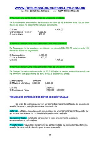 www.ResumosConcursos.hpg.com.br
            Apostila: Contabilidade Básica       – por    Profª Daniela Miranda



2º Fórmula: uma conta debita e mais de uma conta creditada.

Ex: Recebimento, em dinheiro, de duplicatas no valor de R$ 4.000,00, mais 10% de juros
devido ao atraso no pagamento efetuado pelo cliente.

D: Caixa                                             4.400,00
C: Duplicatas a Receber        4.000,00
C: Juros Ativos                 400,00



3º Fórmula: mais de uma conta debitada e uma conta creditada.

Ex: Pagamento de fornecedores, em dinheiro no valor de R$ 4.000,00 mais juros de 10%
devido ao atraso no pagamento.

D: Fornecedores                 4.000,00
D: Juros Passivos                 400,00
C: Caixa                                             4.400,00


4º Fórmula: mais de uma conta debitada e mais de uma conta creditada.

Ex: Compra de mercadorias no valor de R$ 2.000,00 e de móveis e utensílios no valor de
R$ 3.000,00, com pagamento de 50% à vista e o restante à prazo.


D: Mercadorias            2.000,00
D: Móveis e Utensílios    3.000,00    5.000,00

C: Caixa                                  2.500,00
C: Duplicatas a Pagar                     2.500,00       5.000,00


TÉCNICAS DE CORREÇÃO DOS ERROS DE ESCRITURAÇÃO


      Os erros de escrituração devem ser corrigidos mediante retificação de lançamento
através de estorno, complementação e transferência.

Estorno: é utilizado quando ocorre a duplicidade de um mesmo lançamento contábil ou
por erro de lançamento da conta debitada ou da conta creditada.

Complementação: é efetuada para corrigir o valor anteriormente registrado,
aumentando-o ou reduzindo-o.

Transferência: regulariza o lançamento da conta debitada ou creditada indevidamente,
através da transposição do valor para a conta adequada.


                                            35
 