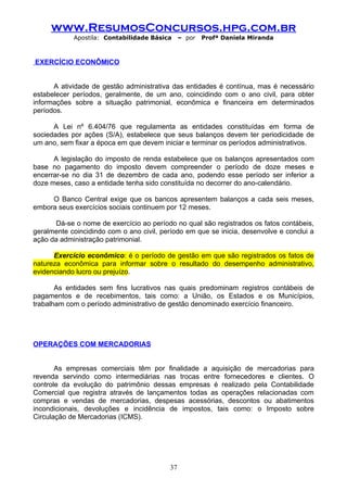 www.ResumosConcursos.hpg.com.br
            Apostila: Contabilidade Básica     – por   Profª Daniela Miranda



EXERCÍCIO ECONÔMICO


      A atividade de gestão administrativa das entidades é contínua, mas é necessário
estabelecer períodos, geralmente, de um ano, coincidindo com o ano civil, para obter
informações sobre a situação patrimonial, econômica e financeira em determinados
períodos.

      A Lei nº 6.404/76 que regulamenta as entidades constituídas em forma de
sociedades por ações (S/A), estabelece que seus balanços devem ter periodicidade de
um ano, sem fixar a época em que devem iniciar e terminar os períodos administrativos.

      A legislação do imposto de renda estabelece que os balanços apresentados com
base no pagamento do imposto devem compreender o período de doze meses e
encerrar-se no dia 31 de dezembro de cada ano, podendo esse período ser inferior a
doze meses, caso a entidade tenha sido constituída no decorrer do ano-calendário.

     O Banco Central exige que os bancos apresentem balanços a cada seis meses,
embora seus exercícios sociais continuem por 12 meses.

      Dá-se o nome de exercício ao período no qual são registrados os fatos contábeis,
geralmente coincidindo com o ano civil, período em que se inicia, desenvolve e conclui a
ação da administração patrimonial.

      Exercício econômico: é o período de gestão em que são registrados os fatos de
natureza econômica para informar sobre o resultado do desempenho administrativo,
evidenciando lucro ou prejuízo.

       As entidades sem fins lucrativos nas quais predominam registros contábeis de
pagamentos e de recebimentos, tais como: a União, os Estados e os Municípios,
trabalham com o período administrativo de gestão denominado exercício financeiro.




OPERAÇÕES COM MERCADORIAS


       As empresas comerciais têm por finalidade a aquisição de mercadorias para
revenda servindo como intermediárias nas trocas entre fornecedores e clientes. O
controle da evolução do patrimônio dessas empresas é realizado pela Contabilidade
Comercial que registra através de lançamentos todas as operações relacionadas com
compras e vendas de mercadorias, despesas acessórias, descontos ou abatimentos
incondicionais, devoluções e incidência de impostos, tais como: o Imposto sobre
Circulação de Mercadorias (ICMS).




                                          37
 