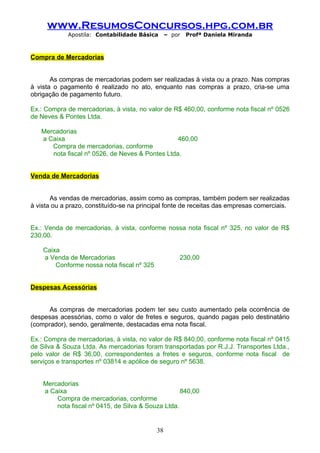 www.ResumosConcursos.hpg.com.br
             Apostila: Contabilidade Básica      – por   Profª Daniela Miranda



Compra de Mercadorias


       As compras de mercadorias podem ser realizadas à vista ou a prazo. Nas compras
à vista o pagamento é realizado no ato, enquanto nas compras a prazo, cria-se uma
obrigação de pagamento futuro.

Ex.: Compra de mercadorias, à vista, no valor de R$ 460,00, conforme nota fiscal nº 0526
de Neves & Pontes Ltda.

   Mercadorias
   a Caixa                                       460,00
      Compra de mercadorias, conforme
      nota fiscal nº 0526, de Neves & Pontes Ltda.


Venda de Mercadorias


       As vendas de mercadorias, assim como as compras, também podem ser realizadas
à vista ou a prazo, constituído-se na principal fonte de receitas das empresas comerciais.


Ex.: Venda de mercadorias, à vista, conforme nossa nota fiscal nº 325, no valor de R$
230,00.

    Caixa
    a Venda de Mercadorias                           230,00
        Conforme nossa nota fiscal nº 325


Despesas Acessórias


      As compras de mercadorias podem ter seu custo aumentado pela ocorrência de
despesas acessórias, como o valor de fretes e seguros, quando pagas pelo destinatário
(comprador), sendo, geralmente, destacadas ema nota fiscal.

Ex.: Compra de mercadorias, à vista, no valor de R$ 840,00, conforme nota fiscal nº 0415
de Silva & Souza Ltda. As mercadorias foram transportadas por R.J.J. Transportes Ltda.,
pelo valor de R$ 36,00, correspondentes a fretes e seguros, conforme nota fiscal de
serviços e transportes nº 03814 e apólice de seguro nº 5638.


    Mercadorias
    a Caixa                                         840,00
        Compra de mercadorias, conforme
        nota fiscal nº 0415, de Silva & Souza Ltda.


                                            38
 