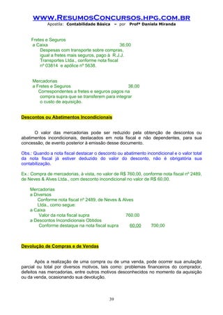 www.ResumosConcursos.hpg.com.br
             Apostila: Contabilidade Básica     – por   Profª Daniela Miranda



    Fretes e Seguros
    a Caixa                                     36,00
        Despesas com transporte sobre compras,
        igual a fretes mais seguros, pago à R.J.J.
        Transportes Ltda., conforme nota fiscal
        nº 03814 e apólice nº 5638.


     Mercadorias
     a Fretes e Seguros                            36,00
        Correspondentes a fretes e seguros pagos na
         compra supra que se transferem para integrar
         o custo de aquisição.


Descontos ou Abatimentos Incondicionais


      O valor das mercadorias pode ser reduzido pela obtenção de descontos ou
abatimentos incondicionais, destacados em nota fiscal e não dependentes, para sua
concessão, de evento posterior à emissão desse documento.

Obs.: Quando a nota fiscal destacar o desconto ou abatimento incondicional e o valor total
da nota fiscal já estiver deduzido do valor do desconto, não é obrigatória sua
contabilização.

Ex.: Compra de mercadorias, à vista, no valor de R$ 760,00, conforme nota fiscal nº 2489,
de Neves & Alves Ltda., com desconto incondicional no valor de R$ 60,00.

    Mercadorias
    a Diversos
        Conforme nota fiscal nº 2489, de Neves & Alves
        Ltda., como segue:
    a Caixa
        Valor da nota fiscal supra                760,00
    a Descontos Incondicionais Obtidos
        Conforme destaque na nota fiscal supra      60,00        700,00



Devolução de Compras e de Vendas


       Após a realização de uma compra ou de uma venda, pode ocorrer sua anulação
parcial ou total por diversos motivos, tais como: problemas financeiros do comprador,
defeitos nas mercadorias, entre outros motivos desconhecidos no momento da aquisição
ou da venda, ocasionando sua devolução.



                                           39
 