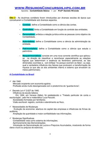 www.ResumosConcursos.hpg.com.br
              Apostila: Contabilidade Básica       – por   Profª Daniela Miranda



Obs 2 - As doutrinas contábeis foram introduzidas por diversas escolas de época que
conceituaram a Contabilidade sob diversos aspectos.

          -    Contista: define a Contabilidade como a ciência das contas.

          -    Controlista: limita a Contabilidade em função do controle das entidades.

          -    Personalista: enfatiza a relação jurídica entre as pessoas como objetivo da
               Contabilidade.

          -    Aziendalista: define a Contabilidade como a ciência da administração da
               entidade.

          -    Patrimonialista: define a Contabilidade como a ciência que estuda o
               patrimônio.

          -    Neopatrimonialista: consiste em uma nova corrente científica que aplicou-
               se na direção de classificar e reconhecer especialmente as relações
               lógicas que determinam a essência do fenômeno patrimonial, as das
               dimensões ocorridas e, com ênfase “no porque ocorrem os fatos”, ou seja,
               qual a verdadeira influência dos fatores que produzem a transformação da
               riqueza (e que são os dos ambientes interno e externo que envolvem os
               meios patrimoniais).

A Contabilidade no Brasil


 Até 1940
  Mercado incipiente com economia agrária;
  Profissão ainda muito desorganizada com o predomínio do “guarda-livros”.

 Decreto Lei nº 2.627 de 1940
   Influência da escola italiana;
       Em 1494, em Veneza (Itália), foi estabelecido o “Tratado particular de conta e
escrituração”, pelo frei e matemático Luca Paccioli;
   Sociedades formadas por familiares;
   Visão escritural: registro, controle e atendimento ao fisco.

 Necessidades de Mudanças
     Evolução da economia: abertura do capital das empresas e influências de firmas de
auditoria;
   Ampliação da quantidade e maior confiabilidade nas informações.

 Mudanças Significativas
    Contabilidade vista como sistema de informações;
    Aprimoramento das Demonstrações;
    Introdução da Demonstração de Lucros e Prejuízos Acumulados, mostrando de forma
clara o lucro ou prejuízo do exercício;


                                               4
 