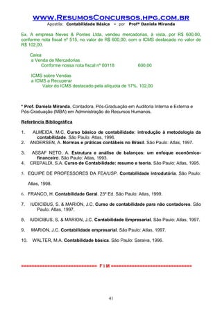 www.ResumosConcursos.hpg.com.br
               Apostila: Contabilidade Básica    – por   Profª Daniela Miranda

Ex. A empresa Neves & Pontes Ltda, vendeu mercadorias, à vista, por R$ 600,00,
conforme nota fiscal nº 515, no valor de R$ 600,00, com o ICMS destacado no valor de
R$ 102,00.

       Caixa
       a Venda de Mercadorias
            Conforme nossa nota fiscal nº 00118              600,00

       ICMS sobre Vendas
       a ICMS a Recuperar
            Valor do ICMS destacado pela alíquota de 17%. 102,00



* Prof. Daniela Miranda, Contadora, Pós-Graduação em Auditoria Interna e Externa e
Pós-Graduação (MBA) em Administração de Recursos Humanos.

Referência Bibliográfica

1.      ALMEIDA, M.C. Curso básico de contabilidade: introdução à metodologia da
          contabilidade. São Paulo: Atlas, 1996.
2.     ANDERSEN, A. Normas e práticas contábeis no Brasil. São Paulo: Atlas, 1997.

3.      ASSAF NETO, A. Estrutura e análise de balanços: um enfoque econômico-
          financeiro. São Paulo: Atlas, 1993.
4.     CREPALDI, S.A. Curso de Contabilidade: resumo e teoria. São Paulo: Atlas, 1995.

5. EQUIPE DE PROFESSORES DA FEA/USP. Contabilidade introdutória. São Paulo:

      Atlas, 1998.

6. FRANCO, H. Contabilidade Geral. 23º Ed. São Paulo: Atlas, 1999.

7.     IUDICIBUS, S. & MARION, J.C. Curso de contabilidade para não contadores. São
          Paulo: Atlas, 1997.

8.     IUDICIBUS, S. & MARION, J.C. Contabilidade Empresarial. São Paulo: Atlas, 1997.

9.     MARION, J.C. Contabilidade empresarial. São Paulo: Atlas, 1997.

10.     WALTER, M.A. Contabilidade básica. São Paulo: Saraiva, 1996.




============================= F I M ===============================




                                            41
 