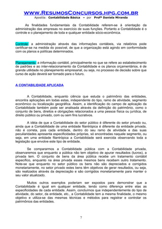 www.ResumosConcursos.hpg.com.br
            Apostila: Contabilidade Básica       – por   Profª Daniela Miranda

       As finalidades fundamentais da Contabilidade referem-se à orientação da
administração das empresas no exercício de suas funções. Portanto a Contabilidade é o
controle e o planejamento de toda e qualquer entidade sócio-econômica.


Controle: a administração através das informações contábeis, via relatórios pode
certificar-se na medida do possível, de que a organização está agindo em conformidade
com os planos e políticas determinados.


Planejamento: a informação contábil, principalmente no que se refere ao estabelecimento
de padrões e ao inter-relacionamento da Contabilidade e os planos orçamentários, é de
grande utilidade no planejamento empresarial, ou seja, no processo de decisão sobre que
curso de ação deverá ser tomado para o futuro.


A CONTABILIDADE APLICADA


         A Contabilidade, enquanto ciência que estuda o patrimônio das entidades,
encontra aplicações em todas estas, independente do tipo, ramo de atividade, segmento
econômico ou localização geográfica. Assim, a identificação do campo de aplicação da
Contabilidade também pode ser analisada através da definição do patrimônio, como o
conjunto de bens, direitos e obrigações relacionados a uma pessoa física ou jurídica, de
direito público ou privado, com ou sem fins lucrativos.

        A idéia de que a Contabilidade do setor público é diferente do setor privado ou,
ainda que a Contabilidade de uma entidade filantrópica é diferente da entidade privada,
não é correta, pois cada entidade, dentro do seu ramo de atividade e das suas
peculiaridades apresenta especificidades próprias, só encontradas naquele segmento, ou
seja, em uma entidade filantrópica a Contabilidade será exercida observando toda a
legislação que envolve este tipo de entidade.

        Se compararmos a Contabilidade pública com a Contabilidade privada,
observaremos que enquanto a pública não tem objetivo de apurar resultados (lucros), a
privada tem. O conjunto de bens da área pública recebe um tratamento contábil
específico, enquanto na área privada esses mesmos bens recebem outro tratamento.
Note-se que enquanto no setor público os bens não são depreciados e corrigidos
monetariamente, no setor privado estes bens têm objetivos de gerar resultados, ou seja,
são realizados através da depreciação e são corrigidos monetariamente para manter o
seu valor atualizado.

        Muitos outros exemplos poderiam ser expostos para demonstrar que a
Contabilidade é igual em qualquer entidade, tendo como diferença entre elas as
especificidades de cada entidade. Assim, concluímos que independentemente do tipo de
atividade, do setor, da entidade, etc., a Contabilidade tem a mesma finalidade, o mesmo
objetivo e utiliza-se das mesmas técnicas e métodos para registrar e controlar os
patrimônios das entidades.



                                             7
 