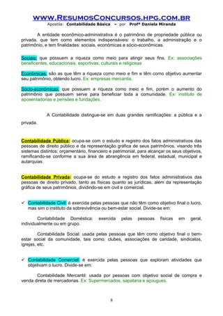 www.ResumosConcursos.hpg.com.br
             Apostila: Contabilidade Básica       – por   Profª Daniela Miranda

        A entidade econômico-administrativa é o patrimônio de propriedade pública ou
privada, que tem como elementos indispensáveis: o trabalho, a administração e o
patrimônio, e tem finalidades: sociais, econômicas e sócio-econômicas.

Sociais: que possuem a riqueza como meio para atingir seus fins. Ex: associações
beneficentes, educacionais, esportivas, culturais e religiosas

Econômicas: são as que têm a riqueza como meio e fim e têm como objetivo aumentar
seu patrimônio, obtendo lucro. Ex: empresas mercantis.

Sócio-econômicas: que possuem a riqueza como meio e fim, porém o aumento do
patrimônio que possuem serve para beneficiar toda a comunidade. Ex: instituto de
aposentadorias e pensões e fundações.


             A Contabilidade distingue-se em duas grandes ramificações: a pública e a
privada.



Contabilidade Pública: ocupa-se com o estudo e registro dos fatos administrativos das
pessoas de direito público e da representação gráfica de seus patrimônios, visando três
sistemas distintos: orçamentário, financeiro e patrimonial, para alcançar os seus objetivos,
ramificando-se conforme a sua área de abrangência em federal, estadual, municipal e
autarquias.


Contabilidade Privada: ocupa-se do estudo e registro dos fatos administrativos das
pessoas de direito privado, tanto as físicas quanto as jurídicas, além da representação
gráfica de seus patrimônios, dividindo-se em civil e comercial.


 Contabilidade Civil: é exercida pelas pessoas que não têm como objetivo final o lucro,
  mas sim o instituto da sobrevivência ou bem-estar social. Divide-se em:

        Contabilidade Doméstica:       exercida      pelas   pessoas   físicas    em   geral,
individualmente ou em grupo.

         Contabilidade Social: usada pelas pessoas que têm como objetivo final o bem-
estar social da comunidade, tais como: clubes, associações de caridade, sindicatos,
igrejas, etc.


 Contabilidade Comercial: é exercida pelas pessoas que exploram atividades que
  objetivam o lucro. Divide-se em:

       Contabilidade Mercantil: usada por pessoas com objetivo social de compra e
venda direta de mercadorias. Ex: Supermercados, sapataria e açougues.



                                              8
 