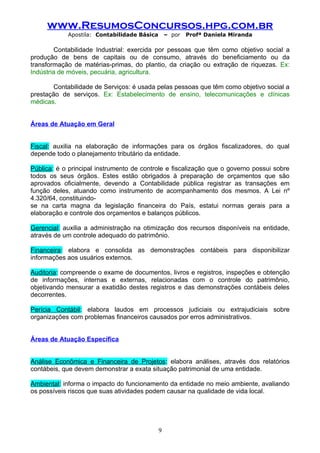 www.ResumosConcursos.hpg.com.br
            Apostila: Contabilidade Básica       – por   Profª Daniela Miranda

        Contabilidade Industrial: exercida por pessoas que têm como objetivo social a
produção de bens de capitais ou de consumo, através do beneficiamento ou da
transformação de matérias-primas, do plantio, da criação ou extração de riquezas. Ex:
Indústria de móveis, pecuária, agricultura.

       Contabilidade de Serviços: é usada pelas pessoas que têm como objetivo social a
prestação de serviços. Ex: Estabelecimento de ensino, telecomunicações e clínicas
médicas.


Áreas de Atuação em Geral


Fiscal: auxilia na elaboração de informações para os órgãos fiscalizadores, do qual
depende todo o planejamento tributário da entidade.

Pública: é o principal instrumento de controle e fiscalização que o governo possui sobre
todos os seus órgãos. Estes estão obrigados à preparação de orçamentos que são
aprovados oficialmente, devendo a Contabilidade pública registrar as transações em
função deles, atuando como instrumento de acompanhamento dos mesmos. A Lei nº
4.320/64, constituindo-
se na carta magna da legislação financeira do País, estatui normas gerais para a
elaboração e controle dos orçamentos e balanços públicos.

Gerencial: auxilia a administração na otimização dos recursos disponíveis na entidade,
através de um controle adequado do patrimônio.

Financeira: elabora e consolida as demonstrações contábeis para disponibilizar
informações aos usuários externos.

Auditoria: compreende o exame de documentos, livros e registros, inspeções e obtenção
de informações, internas e externas, relacionadas com o controle do patrimônio,
objetivando mensurar a exatidão destes registros e das demonstrações contábeis deles
decorrentes.

Perícia Contábil: elabora laudos em processos judiciais ou extrajudiciais sobre
organizações com problemas financeiros causados por erros administrativos.


Áreas de Atuação Específica


Análise Econômica e Financeira de Projetos: elabora análises, através dos relatórios
contábeis, que devem demonstrar a exata situação patrimonial de uma entidade.

Ambiental: informa o impacto do funcionamento da entidade no meio ambiente, avaliando
os possíveis riscos que suas atividades podem causar na qualidade de vida local.




                                             9
 