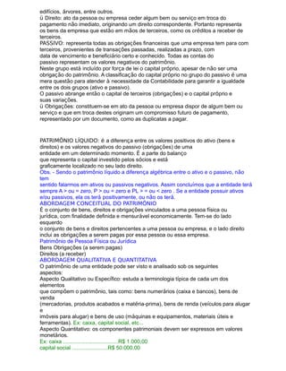 edifícios, árvores, entre outros.
ü Direito: ato da pessoa ou empresa ceder algum bem ou serviço em troca do
pagamento não imediato, originando um direito correspondente. Portanto representa
os bens da empresa que estão em mãos de terceiros, como os créditos a receber de
terceiros.
PASSIVO: representa todas as obrigações financeiras que uma empresa tem para com
terceiros, provenientes de transações passadas, realizadas a prazo, com
data de vencimento e beneficiário certo e conhecido. Todas as contas do
passivo representam os valores negativos do patrimônio.
Neste grupo está incluído por força de lei o capital próprio, apesar de não ser uma
obrigação do patrimônio. A classificação do capital próprio no grupo do passivo é uma
mera questão para atender à necessidade da Contabilidade para garantir a igualdade
entre os dois grupos (ativo e passivo).
O passivo abrange então o capital de terceiros (obrigações) e o capital próprio e
suas variações.
ü Obrigações: constituem-se em ato da pessoa ou empresa dispor de algum bem ou
serviço e que em troca destes originam um compromisso futuro de pagamento,
representado por um documento, como as duplicatas a pagar.
PATRIMÔNIO LÍQUIDO: é a diferença entre os valores positivos do ativo (bens e
direitos) e os valores negativos do passivo (obrigações) de uma
entidade em um determinado momento. É a parte do balanço
que representa o capital investido pelos sócios e está
graficamente localizado no seu lado direito.
Obs. - Sendo o patrimônio líquido a diferença algébrica entre o ativo e o passivo, não
tem
sentido falarmos em ativos ou passivos negativos. Assim concluímos que a entidade terá
sempre A > ou = zero, P > ou = zero e PL > = ou < zero . Se a entidade possuir ativos
e/ou passivos, ela os terá positivamente, ou não os terá.
ABORDAGEM CONCEITUAL DO PATRIMÔNIO
É o conjunto de bens, direitos e obrigações vinculados a uma pessoa física ou
jurídica, com finalidade definida e mensurável economicamente. Tem-se do lado
esquerdo
o conjunto de bens e direitos pertencentes a uma pessoa ou empresa, e o lado direito
inclui as obrigações a serem pagas por essa pessoa ou essa empresa.
Patrimônio de Pessoa Física ou Jurídica
Bens Obrigações (a serem pagas)
Direitos (a receber)
ABORDAGEM QUALITATIVA E QUANTITATIVA
O patrimônio de uma entidade pode ser visto e analisado sob os seguintes
aspectos:
Aspecto Qualitativo ou Específico: estuda a terminologia típica de cada um dos
elementos
que compõem o patrimônio, tais como: bens numerários (caixa e bancos), bens de
venda
(mercadorias, produtos acabados e matéria-prima), bens de renda (veículos para alugar
e
imóveis para alugar) e bens de uso (máquinas e equipamentos, materiais úteis e
ferramentas). Ex: caixa, capital social, etc...
Aspecto Quantitativo: os componentes patrimoniais devem ser expressos em valores
monetários.
Ex: caixa .....................................R$ 1.000,00
capital social ........................R$ 50.000,00
 