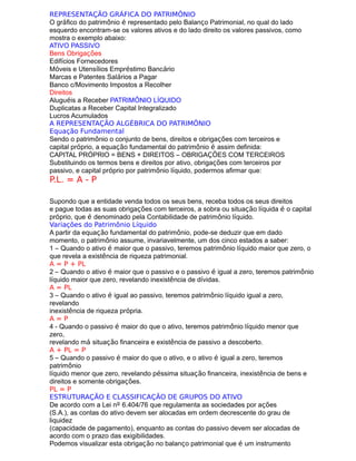 REPRESENTAÇÃO GRÁFICA DO PATRIMÔNIO
O gráfico do patrimônio é representado pelo Balanço Patrimonial, no qual do lado
esquerdo encontram-se os valores ativos e do lado direito os valores passivos, como
mostra o exemplo abaixo:
ATIVO PASSIVO
Bens Obrigações
Edifícios Fornecedores
Móveis e Utensílios Empréstimo Bancário
Marcas e Patentes Salários a Pagar
Banco c/Movimento Impostos a Recolher
Direitos
Aluguéis a Receber PATRIMÔNIO LÍQUIDO
Duplicatas a Receber Capital Integralizado
Lucros Acumulados
A REPRESENTAÇÃO ALGÉBRICA DO PATRIMÔNIO
Equação Fundamental
Sendo o patrimônio o conjunto de bens, direitos e obrigações com terceiros e
capital próprio, a equação fundamental do patrimônio é assim definida:
CAPITAL PRÓPRIO = BENS + DIREITOS – OBRIGAÇÕES COM TERCEIROS
Substituindo os termos bens e direitos por ativo, obrigações com terceiros por
passivo, e capital próprio por patrimônio líquido, podermos afirmar que:
P.L. = A - P
Supondo que a entidade venda todos os seus bens, receba todos os seus direitos
e pague todas as suas obrigações com terceiros, a sobra ou situação líquida é o capital
próprio, que é denominado pela Contabilidade de patrimônio líquido.
Variações do Patrimônio Líquido
A partir da equação fundamental do patrimônio, pode-se deduzir que em dado
momento, o patrimônio assume, invariavelmente, um dos cinco estados a saber:
1 – Quando o ativo é maior que o passivo, teremos patrimônio líquido maior que zero, o
que revela a existência de riqueza patrimonial.
A = P + PL
2 – Quando o ativo é maior que o passivo e o passivo é igual a zero, teremos patrimônio
líquido maior que zero, revelando inexistência de dívidas.
A = PL
3 – Quando o ativo é igual ao passivo, teremos patrimônio líquido igual a zero,
revelando
inexistência de riqueza própria.
A = P
4 - Quando o passivo é maior do que o ativo, teremos patrimônio líquido menor que
zero,
revelando má situação financeira e existência de passivo a descoberto.
A + PL = P
5 – Quando o passivo é maior do que o ativo, e o ativo é igual a zero, teremos
patrimônio
líquido menor que zero, revelando péssima situação financeira, inexistência de bens e
direitos e somente obrigações.
PL = P
ESTRUTURAÇÃO E CLASSIFICAÇÃO DE GRUPOS DO ATIVO
De acordo com a Lei nº 6.404/76 que regulamenta as sociedades por ações
(S.A.), as contas do ativo devem ser alocadas em ordem decrescente do grau de
liquidez
(capacidade de pagamento), enquanto as contas do passivo devem ser alocadas de
acordo com o prazo das exigibilidades.
Podemos visualizar esta obrigação no balanço patrimonial que é um instrumento
 