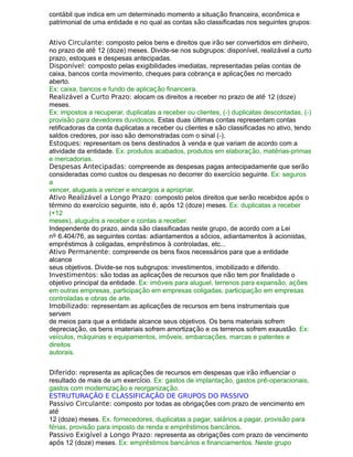 contábil que indica em um determinado momento a situação financeira, econômica e
patrimonial de uma entidade e no qual as contas são classificadas nos seguintes grupos:
Ativo Circulante: composto pelos bens e direitos que irão ser convertidos em dinheiro,
no prazo de até 12 (doze) meses. Divide-se nos subgrupos: disponível, realizável a curto
prazo, estoques e despesas antecipadas.
Disponível: composto pelas exigibilidades imediatas, representadas pelas contas de
caixa, bancos conta movimento, cheques para cobrança e aplicações no mercado
aberto.
Ex: caixa, bancos e fundo de aplicação financeira.
Realizável a Curto Prazo: alocam os direitos a receber no prazo de até 12 (doze)
meses.
Ex: impostos a recuperar, duplicatas a receber ou clientes, (-) duplicatas descontadas, (-)
provisão para devedores duvidosos. Estas duas últimas contas representam contas
retificadoras da conta duplicatas a receber ou clientes e são classificadas no ativo, tendo
saldos credores, por isso são demonstradas com o sinal (-).
Estoques: representam os bens destinados à venda e que variam de acordo com a
atividade da entidade. Ex: produtos acabados, produtos em elaboração, matérias-primas
e mercadorias.
Despesas Antecipadas: compreende as despesas pagas antecipadamente que serão
consideradas como custos ou despesas no decorrer do exercício seguinte. Ex: seguros
a
vencer, alugueis a vencer e encargos a apropriar.
Ativo Realizável a Longo Prazo: composto pelos direitos que serão recebidos após o
término do exercício seguinte, isto é, após 12 (doze) meses. Ex: duplicatas a receber
(+12
meses), aluguéis a receber e contas a receber.
Independente do prazo, ainda são classificadas neste grupo, de acordo com a Lei
nº 6.404/76, as seguintes contas: adiantamentos a sócios, adiantamentos à acionistas,
empréstimos à coligadas, empréstimos à controladas, etc...
Ativo Permanente: compreende os bens fixos necessários para que a entidade
alcance
seus objetivos. Divide-se nos subgrupos: investimentos, imobilizado e diferido.
Investimentos: são todas as aplicações de recursos que não tem por finalidade o
objetivo principal da entidade. Ex: imóveis para aluguel, terrenos para expansão, ações
em outras empresas, participação em empresas coligadas, participação em empresas
controladas e obras de arte.
Imobilizado: representam as aplicações de recursos em bens instrumentais que
servem
de meios para que a entidade alcance seus objetivos. Os bens materiais sofrem
depreciação, os bens imateriais sofrem amortização e os terrenos sofrem exaustão. Ex:
veículos, máquinas e equipamentos, imóveis, embarcações, marcas e patentes e
direitos
autorais.
Diferido: representa as aplicações de recursos em despesas que irão influenciar o
resultado de mais de um exercício. Ex: gastos de implantação, gastos pré-operacionais,
gastos com modernização e reorganização.
ESTRUTURAÇÃO E CLASSIFICAÇÃO DE GRUPOS DO PASSIVO
Passivo Circulante: composto por todas as obrigações com prazo de vencimento em
até
12 (doze) meses. Ex. fornecedores, duplicatas a pagar, salários a pagar, provisão para
férias, provisão para imposto de renda e empréstimos bancários.
Passivo Exigível a Longo Prazo: representa as obrigações com prazo de vencimento
após 12 (doze) meses. Ex: empréstimos bancários e financiamentos. Neste grupo
 