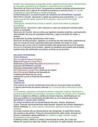 também são classificadas as seguintes contas: adiantamentos de sócios, adiantamentos
de acionistas, empréstimos de coligadas e empréstimos de controladas.
Resultado de Exercício Futuro: compreende as receitas recebidas antecipadamente
que de acordo com o regime de competência pertence a exercício futuro. Ex: receita
antecipada e custos atribuídos à receita antecipada.
ESTRUTURAÇÃO E CLASSIFICAÇÃO DE GRUPOS DO PATRIMÔNIO LÍQUIDO
Patrimônio Líquido: representa o capital que pertence aos proprietários. Ex: capital
social, reservas de capital, reservas de reavaliação, reservas de lucros (legal,
estatutária,
contingência, investimentos e lucros a realizar), lucros acumulados ou prejuízos
acumulados.
Capital Social: discrimina o valor subscrito e o valor que ainda será realizado pelos
sócios ou acionistas.
Reservas de Capital: são as contas que registram doações recebidas, eventualmente,
pela entidade. No caso de sociedades anônimas, o ágio na emissão de ações, o
produto
da alienação de partes beneficiárias, entre outras.
Reservas de Reavaliação: registram os aumentos de valor atribuídos a elementos do
ativo em virtude de novas avaliações feitas pela entidade com base em laudo.
Reservas de Lucros: são as contas formadas pela apropriação de lucro da empresa.
Lucros ou Prejuízos Acumulados: registra os resultados acumulados pela entidade,
quando ainda não distribuídos aos sócios, ao titular ou ao acionista.
BALANÇO PATRIMONIAL
ATIVO PASSIVO
Ativo Circulante Passivo Circulante
Disponível Exigível a Longo Prazo
Realizável a Curto Prazo Resultado de Exercício Futuro
Estoques PATRIMÔNIO LÍQUIDO
Despesas Antecipadas Capital Social
Ativo Realizável a Longo Prazo Reservas de Capital
Ativo Permanente Reservas de Reavaliação
Investimentos Reservas de Lucros
Imobilizado Lucros ou Prejuízos Acumulados
Diferido
AS CONTAS
CONCEITOS
Uma conta é um recurso contábil para reunir sob um único item todos os eventos
e valores patrimoniais de mesma natureza. Ex: a conta do Banco Ultramarino reúne
todos
os movimentos, depósitos e retiradas de dinheiro realizadas no Banco Ultramarino; a
conta Veículos informa os movimentos, compras e vendas, de veículos. (S. A. Crepaldi)
Conta é o registro de débitos e créditos da mesma natureza, identificados por um
título que qualifica um componente do patrimônio ou uma variação patrimonial.
NATUREZA E SALDO DAS CONTAS
As contas devedoras são as representativas dos bens, direitos, despesas e
custos. Possuem permanentemente saldo devedor, devendo ser primeiro debitadas e
depois creditadas. Ex: caixa, bancos, mercadorias, salários e custos dos produtos
vendidos.
As contas credoras são as representativas das obrigações, do patrimônio líquido,
das receitas e dos ganhos. Possuem permanentemente saldo credor, devendo ser
primeiro creditadas e depois debitadas. Ex: salários a pagar, imposto a pagar,
fornecedores e juros recebidos.
A diferença entre o débito e o crédito é denominada de saldo. Se o valor dos
débitos for superior ao valor dos créditos, a conta terá um saldo devedor. Se ocorrer o
 