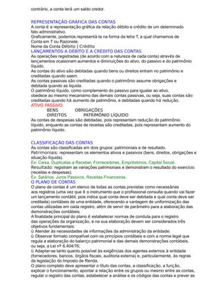 contrário, a conta terá um saldo credor.
REPRESENTAÇÃO GRÁFICA DAS CONTAS
A conta é a representação gráfica da relação débito e crédito de um determinado
fato administrativo.
Graficamente, podemos representá-la na forma da letra T, a qual chamamos de
Conta em T ou Razonete.
Nome da Conta Débito | Crédito
LANÇAMENTOS A DÉBITO E A CRÉDITO DAS CONTAS
As operações registradas (de acordo com a natureza de cada conta) através de
lançamentos ocasionam aumentos e diminuições do ativo, do passivo e do patrimônio
líquido.
As contas do ativo são debitadas quando bens ou direitos entram no patrimônio e
creditadas quando saem.
As contas passivas são creditadas quando o patrimônio assume obrigações e
debitada quando as liquida.
O patrimônio líquido, como complemento do passivo para igualar ao ativo,
obedece ao mesmo mecanismo das demais contas passivas, ou seja, suas contas são
creditadas quando há aumento de patrimônio, e debitadas quando há redução.
ATIVO PASSIVO
+ d – c BENS - d + c OBRIGAÇÕES
+ d – c DIREITOS - d + c PATRIMÔNIO LÍQUIDO
As contas de despesas são debitadas, pois representam redução do patrimônio
líquido, enquanto as contas de receitas são creditadas, pois representam aumento do
patrimônio líquido.
CLASSIFICAÇÃO DAS CONTAS
As contas são classificadas em dois grupos: patrimoniais e de resultado.
Patrimoniais: representam os elementos ativos e passivos (bens, direitos, obrigações e
situação líquida).
Ex: Caixa, Duplicatas a Receber, Fornecedores, Empréstimos, Capital Social.
Resultado: registram as variações patrimoniais e demonstram o resultado do exercício
(receitas e despesas).
Ex: Salários, Juros Passivos, Receitas Financeiras.
O PLANO DE CONTAS
O plano de contas é um elenco de todas as contas previstas como necessárias
aos registros (uma vez que é o instrumento que o profissional consulta quando vai fazer
um lançamento contábil, pois indica qual conta deve ser debitada e qual conta deve ser
creditada) contábeis de uma entidade, oferecendo a vantagem de uniformização das
contas utilizadas em cada registro, além de servir de parâmetro para a elaboração das
demonstrações contábeis.
A finalidade principal do plano é estabelecer normas de conduta para o registro
das operações da organização, e na sua elaboração devem ser considerados três
objetivos fundamentais:
ü Atender às necessidades de informações da administração da entidade;
ü Observar formato compatível com os princípios contábeis e com a norma legal que
regula a elaboração do balanço patrimonial e das demais demonstrações contábeis,
ou seja, a Lei nº 6.404/76;
ü Adaptar-se tanto quanto possível às exigências dos agentes externos à entidade
(fornecedores, bancos, órgãos fiscais, auditoria externa) e, particularmente, às regras
da legislação do Imposto de Renda.
O plano completo deve apresentar o título das contas, a classificação, a função,
explicar o funcionamento, apontar a relação entre os grupos ou mesmo entre as contas,
regular o registro das contas, estabelecer a análise e os códigos das contas e prever as
 