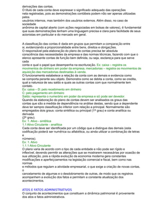 derivações das contas.
O título de cada conta deve expressar o significado adequado das operações
nela registradas, pois as demonstrações contábeis podem não ser apenas utilizadas
pelos
usuários internos, mas também dos usuários externos. Além disso, no caso de
sociedade
anônima de capital aberto (com ações negociadas em bolsas de valores), é fundamental
que suas demonstrações tenham uma linguagem precisa e clara para facilidade de seus
acionistas em particular e do mercado em geral.
A classificação das contas é dada em grupos que permitam a comparação entre
si, evidenciando a proporcionalidade entre bens, direitos e obrigações.
O responsável pela elaboração do plano de contas precisa ter absoluta
consciência das necessidades da empresa e das normas técnicas, fazendo com que o
elenco apresente contas de função bem definida, ou seja, esclareça para que serve
cada
conta e qual o papel que desempenha na escrituração. Ex: caixa – registra os
movimentos de dinheiro em poder da empresa, mercadorias – registra os movimentos de
aquisição das mercadorias destinadas à venda.
O funcionamento estabelece a relação da conta com as demais e evidencia como
se comporta perante seu objeto. Demonstra como se debita a conta, como se credita,
qual a natureza de seu saldo e quais as outras contas com que normalmente tem
contato.
Ex: caixa – D: pelo recebimento em dinheiro
C: pelo pagamento em dinheiro
Saldo: representa o numerário em poder da empresa e só pode ser devedor.
Quando da elaboração do plano de contas devem ser analisados os graus das
contas que são a medida de dependência na análise destas, sendo que a dependente
deve ter sempre classificação inferior com relação a principal. Normalmente são
empregados dois graus: conta sintética ou principal (1º grau) e conta analítica ou
derivada
(2º grau).
Ex: 1. Ativo - sintética
1.1 Ativo Circulante - analítica
Cada conta deve ser identificada por um código que a distingue das demais (esta
codificação poderá ser numérica ou alfabética, ou ainda utilizar a combinação de letras
e
números).
Ex: 1. Ativo
1.1.1 Ativo Circulante
O plano varia de acordo com o tipo de cada entidade e não pode ser rígido e
inflexível, devendo permitir as alterações que se mostrarem necessárias por ocasião de
sua utilização, pois a rápida evolução da economia moderna gera constantes
modificações e aperfeiçoamentos na legislação comercial e fiscal, bem como nas
normas
e métodos que regulam a atividade empresarial, o que exige a criação de novas contas,
o
cancelamento de algumas e o desdobramento de outras, de modo que os registros
acompanhem a evolução dos fatos e permitam a constante atualização dos
acontecimentos.
ATOS E FATOS ADMINISTRATIVOS
O conjunto de acontecimentos que constituem a dinâmica patrimonial é proveniente
dos atos e fatos administrativos.
 