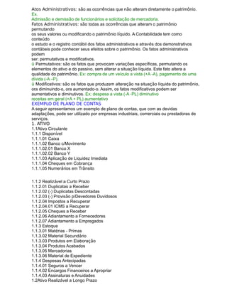 Atos Administrativos: são as ocorrências que não alteram diretamente o patrimônio.
Ex.
Admissão e demissão de funcionários e solicitação de mercadoria.
Fatos Administrativos: são todas as ocorrências que alteram o patrimônio
permutando
os seus valores ou modificando o patrimônio líquido. A Contabilidade tem como
conteúdo
o estudo e o registro contábil dos fatos administrativos e através dos demonstrativos
contábeis pode conhecer seus efeitos sobre o patrimônio. Os fatos administrativos
podem
ser: permutativos e modificativos.
ü Permutativos: são os fatos que provocam variações específicas, permutando os
elementos do ativo e do passivo, sem alterar a situação líquida. Este fato altera a
qualidade do patrimônio. Ex: compra de um veículo a vista (+A -A), pagamento de uma
dívida (-A –P).
ü Modificativos: são os fatos que produzem alteração na situação líquida do patrimônio,
ora diminuindo-o, ora aumentado-o. Assim, os fatos modificativos podem ser
aumentativos e diminutivos. Ex: despesa a vista (-A -PL) diminutivo
receitas em geral (+A + PL) aumentativo
EXEMPLO DE PLANO DE CONTAS
A seguir apresentamos um exemplo de plano de contas, que com as devidas
adaptações, pode ser utilizado por empresas industriais, comerciais ou prestadoras de
serviços.
1. ATIVO
1.1Ativo Circulante
1.1.1 Disponível
1.1.1.01 Caixa
1.1.1.02 Banco c/Movimento
1.1.1.02.01 Banco X
1.1.1.02.02 Banco Y
1.1.1.03 Aplicação de Liquidez Imediata
1.1.1.04 Cheques em Cobrança
1.1.1.05 Numerários em Trânsito
1.1.2 Realizável a Curto Prazo
1.1.2.01 Duplicatas a Receber
1.1.2.02 (-) Duplicatas Descontadas
1.1.2.03 (-) Provisão p/Devedores Duvidosos
1.1.2.04 Impostos a Recuperar
1.1.2.04.01 ICMS a Recuperar
1.1.2.05 Cheques a Receber
1.1.2.06 Adiantamento a Fornecedores
1.1.2.07 Adiantamento a Empregados
1.1.3 Estoque
1.1.3.01 Matérias - Primas
1.1.3.02 Material Secundário
1.1.3.03 Produtos em Elaboração
1.1.3.04 Produtos Acabados
1.1.3.05 Mercadorias
1.1.3.06 Material de Expediente
1.1.4 Despesas Antecipadas
1.1.4.01 Seguros a Vencer
1.1.4.02 Encargos Financeiros a Apropriar
1.1.4.03 Assinaturas e Anuidades
1.2Ativo Realizável a Longo Prazo
 