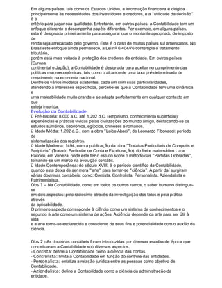 Em alguns países, tais como os Estados Unidos, a informação financeira é dirigida
principalmente às necessidades dos investidores e credores, e a “utilidade da decisão”
é o
critério para julgar sua qualidade. Entretanto, em outros países, a Contabilidade tem um
enfoque diferente e desempenha papéis diferentes. Por exemplo, em alguns países,
esta é designada primeiramente para assegurar que o montante apropriado do imposto
de
renda seja arrecadado pelo governo. Este é o caso de muitos países sul americanos. No
Brasil este enfoque ainda permanece, a Lei nº 6.404/76 contempla o tratamento
tributário,
porém está mais voltada à proteção dos credores da entidade. Em outros países
(Europa
continental e Japão), a Contabilidade é designada para auxiliar no cumprimento das
políticas macroeconômicas, tais como o alcance de uma taxa pré-determinada de
crescimento na economia nacional.
Dentre os vários modelos existentes, cada um com suas particularidades,
atendendo a interesses específicos, percebe-se que a Contabilidade tem uma dinâmica
e
uma maleabilidade muito grande e se adapta perfeitamente em qualquer contexto em
que
esteja inserida.
Evolução da Contabilidade
ü Pré-história: 8.000 a.C. até 1.202 d.C. (empirismo, conhecimento superficial):
experiências e práticas vividas pelas civilizações do mundo antigo, destacando-se os
estudos sumérios, babilônios, egípcios, chineses e romanos.
ü Idade Média: 1.202 d.C., com a obra “Leibe Abaci”, de Leonardo Fibonacci: período
de
sistematização dos registros.
ü Idade Moderna: 1494, com a publicação da obra “Tratatus Particularis de Computis et
Scripturis” (Tratado Particular de Conta e Escrituração), do frei e matemático Luca
Paccioli, em Veneza, onde este fez o estudo sobre o método das “Partidas Dobradas”,
tornando-se um marco na evolução contábil.
ü Idade Contemporânea: do século XVIII, é o período científico da Contabilidade,
quando esta deixa de ser mera “arte” para tornar-se “ciência”. A partir daí surgiram
várias doutrinas contábeis, como: Contista, Controlista, Personalista, Aziendalista e
Patrimonialista.
Obs 1 – Na Contabilidade, como em todos os outros ramos, o saber humano distingue-
se
em dois aspectos: pelo raciocínio através da investigação dos fatos e pela prática
através
da aplicabilidade.
O primeiro aspecto corresponde à ciência como um sistema de conhecimentos e o
segundo à arte como um sistema de ações. A ciência depende da arte para ser útil à
vida
e a arte torna-se esclarecida e consciente de seus fins e potencialidade com o auxílio da
ciência.
Obs 2 - As doutrinas contábeis foram introduzidas por diversas escolas de época que
conceituaram a Contabilidade sob diversos aspectos.
- Contista: define a Contabilidade como a ciência das contas.
- Controlista: limita a Contabilidade em função do controle das entidades.
- Personalista: enfatiza a relação jurídica entre as pessoas como objetivo da
Contabilidade.
- Aziendalista: define a Contabilidade como a ciência da administração da
entidade.
 