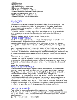 4.1.2.09 Seguros
4.1.2.10 Telefone
4.1.1.11 Propaganda e Publicidade
4.2 Despesas Não-Operacionais
4.2.1. Perdas na Alienação de Imóveis
4.2.2 Perdas na Alienação de Móveis e Utensílios
4.2.3 Perdas na Alienação de Veículos
4.2.3 Outras Baixas do Ativo Permanente
4.2.4 Provisões para Perdas Permanentes
ESCRITURAÇÃO
CONCEITOS
É a técnica utilizada pela contabilidade para registrar, em ordem cronológica, todos
os fatos administrativos que ocorrem no patrimônio das entidades, para fornecer
informações sobre a composição do patrimônio e as variações nele ocorridas em
determinado período.
É o registro dos fatos contábeis, segundo os princípios e normas técnico-contábeis,
tendo em vista demonstrar a situação econômico-patrimonial da entidade e os
resultados
econômicos por ela obtidos em um exercício. (Hilário Franco)
MÉTODO DE ESCRITURAÇÃO
O método de escrituração constitui-se em um conjunto de regras observadas com
uniformidade para o registro dos fatos administrativos.
Muitas tentativas de escrituração foram sendo elaboradas, ao longo dos séculos,
para registrar os fatos contábeis até que, em 1949, em Veneza, através da publicação
da
obra “Tratatus Particularis de Computis et Scripturis” (Tratado Particular de Conta e
Escrituração), o frei e matemático Luca Paccioli, divulgou o método das “Partidas
Dobradas”, que se mostrou o mais adequado, produzindo informações úteis e capazes
de atender a todas as necessidades dos usuários para gerir o patrimônio, tornando-se
um
marco na evolução contábil.
O método das “Partidas Dobradas” consiste no princípio no qual para todo débito
em uma conta, existe simultaneamente um crédito, da mesma maneira que a soma do
débito será igual a soma do crédito, assim como a soma dos saldos devedores será
igual
a soma dos saldos credores.
PROCESSOS DE ESCRITURAÇÃO
Existem diversas maneiras para registrar os fatos administrativos na contabilidade,
tais como: manual (escrituração manuscrita), maquinizada (efetuada em máquinas
datilográficas comuns) e eletrônica (com a utilização de programas de computador).
No processo eletrônico os lançamentos são introduzidos por digitação e
processados por programa de computador, que poderá a qualquer tempo fornecer
informações contábeis, tais como: o saldo e a movimentação das contas, cálculo de
impostos e de encargos sociais, folhas de pagamentos, balancetes de verificação,
demonstrativos contábeis, entre outros. É o mais moderno e utilizado, atualmente, pelas
empresas, principalmente as de médio e de grande portes, por movimentarem centenas
ou milhares de operações por dia (exige pessoal altamente especializado).
LIVROS DE ESCRITURAÇÃO
Para registrar os fatos contábeis ocorridos no patrimônio e atender as obrigações
das legislações: comercial, tributária, trabalhista e/ou previdenciária, as empresas, seja
qual for sua natureza jurídica, utilizam diversos livros de escrituração que podem ser
classificados em:
Quanto à Necessidade de Manutenção:
 