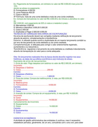 Ex: Pagamento de fornecedores, em dinheiro no valor de R$ 4.000,00 mais juros de
10%
devido ao atraso no pagamento.
D: Fornecedores 4.000,00
D: Juros Passivos 400,00
C: Caixa 4.400,00
4º Fórmula: mais de uma conta debitada e mais de uma conta creditada.
Ex: Compra de mercadorias no valor de R$ 2.000,00 e de móveis e utensílios no valor
de
R$ 3.000,00, com pagamento de 50% à vista e o restante à prazo.
D: Mercadorias 2.000,00
D: Móveis e Utensílios 3.000,00 5.000,00
C: Caixa 2.500,00
C: Duplicatas a Pagar 2.500,00 5.000,00
TÉCNICAS DE CORREÇÃO DOS ERROS DE ESCRITURAÇÃO
Os erros de escrituração devem ser corrigidos mediante retificação de lançamento
através de estorno, complementação e transferência.
Estorno: é utilizado quando ocorre a duplicidade de um mesmo lançamento contábil ou
por erro de lançamento da conta debitada ou da conta creditada.
Complementação: é efetuada para corrigir o valor anteriormente registrado,
aumentando-o ou reduzindo-o.
Transferência: regulariza o lançamento da conta debitada ou creditada indevidamente,
através da transposição do valor para a conta adequada.
Obs: Os lançamentos realizados fora da época devida deverão registrar nos seus
históricos, as datas de sua efetiva ocorrência e o(s) motivo(s) do atraso.
Exemplos de erros de lançamentos:
1- Erros de valor: Pago despesa com salários no valor de R$ 2.000,00, em dinheiro.
Incorreto
D: Despesas c/ Salários
C: Caixa ...................................................200,00
Correto
D: Despesas c/Salários
C: Caixa ...................................................1.800,00
2- Troca de contas: Compra de matéria-prima, à vista, por R$ 8.650,00.
Incorreto
D: Matéria-prima
C: Fornecedores ........................................ 8.650,00
Correto
D: Fornecedores
C: Caixa ......................................................8.650,00
3- Inversão de contas: Compra de um equipamento, à vista, por R$ 14.000,00.
Incorreto
D: Caixa
C: Equipamentos ....................................... 14.000,00
Cancelamento do Incorreto
D: Equipamentos
C: Caixa ...................................................... 14.000,00
Correto
D: Equipamentos
C: Caixa ...................................................... 14.000,00
EXERCÍCIO ECONÔMICO
A atividade de gestão administrativa das entidades é contínua, mas é necessário
estabelecer períodos, geralmente, de um ano, coincidindo com o ano civil, para obter
 