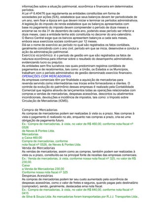 informações sobre a situação patrimonial, econômica e financeira em determinados
períodos.
A Lei nº 6.404/76 que regulamenta as entidades constituídas em forma de
sociedades por ações (S/A), estabelece que seus balanços devem ter periodicidade de
um ano, sem fixar a época em que devem iniciar e terminar os períodos administrativos.
A legislação do imposto de renda estabelece que os balanços apresentados com
base no pagamento do imposto devem compreender o período de doze meses e
encerrar-se no dia 31 de dezembro de cada ano, podendo esse período ser inferior a
doze meses, caso a entidade tenha sido constituída no decorrer do ano-calendário.
O Banco Central exige que os bancos apresentem balanços a cada seis meses,
embora seus exercícios sociais continuem por 12 meses.
Dá-se o nome de exercício ao período no qual são registrados os fatos contábeis,
geralmente coincidindo com o ano civil, período em que se inicia, desenvolve e conclui a
ação da administração patrimonial.
Exercício econômico: é o período de gestão em que são registrados os fatos de
natureza econômica para informar sobre o resultado do desempenho administrativo,
evidenciando lucro ou prejuízo.
As entidades sem fins lucrativos nas quais predominam registros contábeis de
pagamentos e de recebimentos, tais como: a União, os Estados e os Municípios,
trabalham com o período administrativo de gestão denominado exercício financeiro.
OPERAÇÕES COM MERCADORIAS
As empresas comerciais têm por finalidade a aquisição de mercadorias para
revenda servindo como intermediárias nas trocas entre fornecedores e clientes. O
controle da evolução do patrimônio dessas empresas é realizado pela Contabilidade
Comercial que registra através de lançamentos todas as operações relacionadas com
compras e vendas de mercadorias, despesas acessórias, descontos ou abatimentos
incondicionais, devoluções e incidência de impostos, tais como: o Imposto sobre
Circulação de Mercadorias (ICMS).
Compra de Mercadorias
As compras de mercadorias podem ser realizadas à vista ou a prazo. Nas compras à
vista o pagamento é realizado no ato, enquanto nas compras a prazo, cria-se uma
obrigação de pagamento futuro.
Ex.: Compra de mercadorias, à vista, no valor de R$ 460,00, conforme nota fiscal nº
0526
de Neves & Pontes Ltda.
Mercadorias
a Caixa 460,00
Compra de mercadorias, conforme
nota fiscal nº 0526, de Neves & Pontes Ltda.
Venda de Mercadorias
As vendas de mercadorias, assim como as compras, também podem ser realizadas à
vista ou a prazo, constituído-se na principal fonte de receitas das empresas comerciais.
Ex.: Venda de mercadorias, à vista, conforme nossa nota fiscal nº 325, no valor de R$
230,00.
Caixa
a Venda de Mercadorias 230,00
Conforme nossa nota fiscal nº 325
Despesas Acessórias
As compras de mercadorias podem ter seu custo aumentado pela ocorrência de
despesas acessórias, como o valor de fretes e seguros, quando pagas pelo destinatário
(comprador), sendo, geralmente, destacadas ema nota fiscal.
Ex.: Compra de mercadorias, à vista, no valor de R$ 840,00, conforme nota fiscal nº
0415
de Silva & Souza Ltda. As mercadorias foram transportadas por R.J.J. Transportes Ltda.,
 