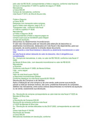 pelo valor de R$ 36,00, correspondentes a fretes e seguros, conforme nota fiscal de
serviços e transportes nº 03814 e apólice de seguro nº 5638.
Mercadorias
a Caixa 840,00
Compra de mercadorias, conforme
nota fiscal nº 0415, de Silva & Souza Ltda.
Fretes e Seguros
a Caixa 36,00
Despesas com transporte sobre compras,
igual a fretes mais seguros, pago à R.J.J.
Transportes Ltda., conforme nota fiscal
nº 03814 e apólice nº 5638.
Mercadorias
a Fretes e Seguros 36,00
Correspondentes a fretes e seguros pagos na
compra supra que se transferem para integrar
o custo de aquisição.
Descontos ou Abatimentos Incondicionais
O valor das mercadorias pode ser reduzido pela obtenção de descontos ou
abatimentos incondicionais, destacados em nota fiscal e não dependentes, para sua
concessão, de evento posterior à emissão desse documento.
Obs.: Quando a nota fiscal destacar o desconto ou abatimento incondicional e o valor
total
da nota fiscal já estiver deduzido do valor do desconto, não é obrigatória sua
contabilização.
Ex.: Compra de mercadorias, à vista, no valor de R$ 760,00, conforme nota fiscal nº
2489,
de Neves & Alves Ltda., com desconto incondicional no valor de R$ 60,00.
Mercadorias
a Diversos
Conforme nota fiscal nº 2489, de Neves & Alves
Ltda., como segue:
a Caixa
Valor da nota fiscal supra 760,00
a Descontos Incondicionais Obtidos
Conforme destaque na nota fiscal supra 60,00 700,00
Devolução de Compras e de Vendas
Após a realização de uma compra ou de uma venda, pode ocorrer sua anulação
parcial ou total por diversos motivos, tais como: problemas financeiros do comprador,
defeitos nas mercadorias, entre outros motivos desconhecidos no momento da aquisição
ou da venda, ocasionando sua devolução.
Ex.: Devolução de compras correspondente ao valor total da nota fiscal nº 0225 de
Mendes & Silva Ltda.
Caixa
a Devolução de Compras 830,00
Devolução de compras conforme nota fiscal
nº 0225 de Mendes & Silva Ltda.
Ex.: Devolução de vendas efetuadas no dia 29.07.2002, correspondente ao valor total
de
nossa nota fiscal nº 04106.
Devolução de Vendas
a Caixa 540,00
Mercadorias recebidas em devolução, conforme
 