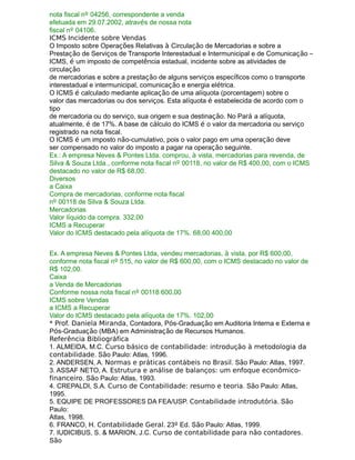nota fiscal nº 04256, correspondente a venda
efetuada em 29.07.2002, através de nossa nota
fiscal nº 04106.
ICMS Incidente sobre Vendas
O Imposto sobre Operações Relativas à Circulação de Mercadorias e sobre a
Prestação de Serviços de Transporte Interestadual e Intermunicipal e de Comunicação –
ICMS, é um imposto de competência estadual, incidente sobre as atividades de
circulação
de mercadorias e sobre a prestação de alguns serviços específicos como o transporte
interestadual e intermunicipal, comunicação e energia elétrica.
O ICMS é calculado mediante aplicação de uma alíquota (porcentagem) sobre o
valor das mercadorias ou dos serviços. Esta alíquota é estabelecida de acordo com o
tipo
de mercadoria ou do serviço, sua origem e sua destinação. No Pará a alíquota,
atualmente, é de 17%. A base de cálculo do ICMS é o valor da mercadoria ou serviço
registrado na nota fiscal.
O ICMS é um imposto não-cumulativo, pois o valor pago em uma operação deve
ser compensado no valor do imposto a pagar na operação seguinte.
Ex.: A empresa Neves & Pontes Ltda. comprou, à vista, mercadorias para revenda, de
Silva & Souza Ltda., conforme nota fiscal nº 00118, no valor de R$ 400,00, com o ICMS
destacado no valor de R$ 68,00.
Diversos
a Caixa
Compra de mercadorias, conforme nota fiscal
nº 00118 de Silva & Souza Ltda.
Mercadorias
Valor líquido da compra. 332,00
ICMS a Recuperar
Valor do ICMS destacado pela alíquota de 17%. 68,00 400,00
Ex. A empresa Neves & Pontes Ltda, vendeu mercadorias, à vista, por R$ 600,00,
conforme nota fiscal nº 515, no valor de R$ 600,00, com o ICMS destacado no valor de
R$ 102,00.
Caixa
a Venda de Mercadorias
Conforme nossa nota fiscal nº 00118 600,00
ICMS sobre Vendas
a ICMS a Recuperar
Valor do ICMS destacado pela alíquota de 17%. 102,00
* Prof. Daniela Miranda, Contadora, Pós-Graduação em Auditoria Interna e Externa e
Pós-Graduação (MBA) em Administração de Recursos Humanos.
Referência Bibliográfica
1. ALMEIDA, M.C. Curso básico de contabilidade: introdução à metodologia da
contabilidade. São Paulo: Atlas, 1996.
2. ANDERSEN, A. Normas e práticas contábeis no Brasil. São Paulo: Atlas, 1997.
3. ASSAF NETO, A. Estrutura e análise de balanços: um enfoque econômico-
financeiro. São Paulo: Atlas, 1993.
4. CREPALDI, S.A. Curso de Contabilidade: resumo e teoria. São Paulo: Atlas,
1995.
5. EQUIPE DE PROFESSORES DA FEA/USP. Contabilidade introdutória. São
Paulo:
Atlas, 1998.
6. FRANCO, H. Contabilidade Geral. 23º Ed. São Paulo: Atlas, 1999.
7. IUDICIBUS, S. & MARION, J.C. Curso de contabilidade para não contadores.
São
 