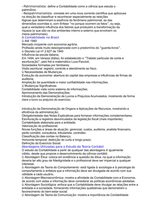 - Patrimonialista: define a Contabilidade como a ciência que estuda o
patrimônio.
- Neopatrimonialista: consiste em uma nova corrente científica que aplicouse
na direção de classificar e reconhecer especialmente as relações
lógicas que determinam a essência do fenômeno patrimonial, as das
dimensões ocorridas e, com ênfase “no porque ocorrem os fatos”, ou seja,
qual a verdadeira influência dos fatores que produzem a transformação da
riqueza (e que são os dos ambientes interno e externo que envolvem os
meios patrimoniais).
A Contabilidade no Brasil
ü Até 1940
Mercado incipiente com economia agrária;
Profissão ainda muito desorganizada com o predomínio do “guarda-livros”.
ü Decreto Lei nº 2.627 de 1940
Influência da escola italiana;
Em 1494, em Veneza (Itália), foi estabelecido o “Tratado particular de conta e
escrituração”, pelo frei e matemático Luca Paccioli;
Sociedades formadas por familiares;
Visão escritural: registro, controle e atendimento ao fisco.
ü Necessidades de Mudanças
Evolução da economia: abertura do capital das empresas e influências de firmas de
auditoria;
Ampliação da quantidade e maior confiabilidade nas informações.
ü Mudanças Significativas
Contabilidade vista como sistema de informações;
Aprimoramento das Demonstrações;
Introdução da Demonstração de Lucros e Prejuízos Acumulados, mostrando de forma
clara o lucro ou prejuízo do exercício;
Introdução da Demonstração de Origens e Aplicações de Recursos, mostrando a
eficiência da administração;
Obrigatoriedade das Notas Explicativas para fornecer informações complementares;
Escrituração e registros desvinculados da legislação fiscal (mais importante);
Contabilidade elaborada para a entidade;
Valorização do profissional;
Novas funções e áreas de atuação: gerencial, custos, auditoria, analista financeiro,
perito contábil, consultoria, tributarista, controller;
Classificação das contas no Balanço;
Horizonte temporal: distinção do curto e longo prazo;
Definição do Exercício Social.
Abordagens Utilizadas para o Estudo da Teoria Contábil
O estudo da Contabilidade a partir de qualquer das abordagens é igualmente
válido, desde que propicie o desenvolvimento da ciência contábil.
ü Abordagem Ética: coloca em evidência a questão da ética, na qual a informação
deveria ter alto grau de fidedignidade e o profissional deve ser imparcial a qualquer
interesse.
ü Abordagem da Teoria do Comportamento: está ligada à sociologia e à psicologia do
comportamento e enfatiza que a informação deve ser divulgada de acordo com sua
utilidade a cada usuário.
ü Abordagem Macroeconômica: mostra a afinidade da Contabilidade com a Economia,
de acordo com estas a informação deve considerar as políticas econômicas adotadas.
ü Abordagem Sociológica: enfoca que a Contabilidade deve divulgar as relações entre a
entidade e a sociedade, fornecendo informações qualitativas que demonstrem o
favorecimento do bem-estar social.
ü Abordagem da Teoria da Comunicação: mostra a importância da Contabilidade
 