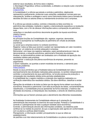 externar seus resultados, de forma clara e objetiva.
ü Abordagem Pragmática: enfoca a praticidade, a utilidade e a relação custo x benefício
da informação.
CONCEITOS
A Contabilidade é a ciência que estuda e controla o patrimônio, objetivando
representá-lo graficamente, evidenciar suas variações, estabelecer normas para sua
interpretação, análise e auditagem e servir como instrumento básico para a tomada de
decisões de todos os setores direta ou indiretamente envolvidos com a empresa.
Ë a ciência que estuda e pratica, controla e interpreta os fatos ocorridos no
patrimônio das entidades, mediante o registro, a demonstração expositiva e a revelação
desses fatos, com o fim de oferecer informações sobre a composição do patrimônio,
suas
variações e o resultado econômico decorrente da gestão da riqueza econômica.
(Hilário Franco)
FUNÇÕES
As principais funções da Contabilidade são: registrar, organizar, demonstrar,
analisar e acompanhar as modificações do patrimônio em virtude da atividade
econômica
ou social que a empresa exerce no contexto econômico.
Registrar: todos os fatos que ocorrem e podem ser representados em valor monetário;
Organizar: um sistema de controle adequado à empresa;
Demonstrar: com base nos registros realizados, expor periodicamente por meio de
demonstrativos, a situação econômica, patrimonial e financeira da empresa;
Analisar: os demonstrativos podem ser analisados com a finalidade de apuração dos
resultados obtidos pela empresa;
Acompanhar: a execução dos planos econômicos da empresa, prevendo os
pagamentos
a serem realizados, as quantias a serem recebidas de terceiros, e alertando para
eventuais problemas.
FINALIDADES
Desde os seus primórdios que a finalidade básica da Contabilidade tem sido o
acompanhamento das atividades realizadas pelas pessoas, no sentido indispensável de
controlar o comportamento de seus patrimônios, na função precípua de produção e
comparação dos resultados obtidos entre períodos estabelecidos.
A contabilidade faz o registro metódico e ordenado dos negócios realizados e a
verificação sistemática dos resultados obtidos. Ela deve identificar, classificar e anotar
as
operações da entidade e de todos os fatos que de alguma forma afetam sua situação
econômica, financeira e patrimonial. Com esta acumulação de dados, convenientemente
classificados, a Contabilidade procura apresentar de forma ordenada, o histórico das
atividades da empresa, a interpretação dos resultados, e através de relatórios produzir
as
informações que se fizerem precisas para o atendimento das diferentes necessidades.
As finalidades fundamentais da Contabilidade referem-se à orientação da
administração das empresas no exercício de suas funções. Portanto a Contabilidade é o
controle e o planejamento de toda e qualquer entidade sócio-econômica.
Controle: a administração através das informações contábeis, via relatórios pode
certificar-se na medida do possível, de que a organização está agindo em conformidade
com os planos e políticas determinados.
Planejamento: a informação contábil, principalmente no que se refere ao
estabelecimento
de padrões e ao inter-relacionamento da Contabilidade e os planos orçamentários, é de
 