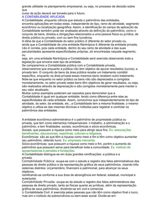 grande utilidade no planejamento empresarial, ou seja, no processo de decisão sobre
que
curso de ação deverá ser tomado para o futuro.
A CONTABILIDADE APLICADA
A Contabilidade, enquanto ciência que estuda o patrimônio das entidades,
encontra aplicações em todas estas, independente do tipo, ramo de atividade, segmento
econômico ou localização geográfica. Assim, a identificação do campo de aplicação da
Contabilidade também pode ser analisada através da definição do patrimônio, como o
conjunto de bens, direitos e obrigações relacionados a uma pessoa física ou jurídica, de
direito público ou privado, com ou sem fins lucrativos.
A idéia de que a Contabilidade do setor público é diferente do setor privado ou,
ainda que a Contabilidade de uma entidade filantrópica é diferente da entidade privada,
não é correta, pois cada entidade, dentro do seu ramo de atividade e das suas
peculiaridades apresenta especificidades próprias, só encontradas naquele segmento,
ou
seja, em uma entidade filantrópica a Contabilidade será exercida observando toda a
legislação que envolve este tipo de entidade.
Se compararmos a Contabilidade pública com a Contabilidade privada,
observaremos que enquanto a pública não tem objetivo de apurar resultados (lucros), a
privada tem. O conjunto de bens da área pública recebe um tratamento contábil
específico, enquanto na área privada esses mesmos bens recebem outro tratamento.
Note-se que enquanto no setor público os bens não são depreciados e corrigidos
monetariamente, no setor privado estes bens têm objetivos de gerar resultados, ou seja,
são realizados através da depreciação e são corrigidos monetariamente para manter o
seu valor atualizado.
Muitos outros exemplos poderiam ser expostos para demonstrar que a
Contabilidade é igual em qualquer entidade, tendo como diferença entre elas as
especificidades de cada entidade. Assim, concluímos que independentemente do tipo de
atividade, do setor, da entidade, etc., a Contabilidade tem a mesma finalidade, o mesmo
objetivo e utiliza-se das mesmas técnicas e métodos para registrar e controlar os
patrimônios das entidades.
A entidade econômico-administrativa é o patrimônio de propriedade pública ou
privada, que tem como elementos indispensáveis: o trabalho, a administração e o
patrimônio, e tem finalidades: sociais, econômicas e sócio-econômicas.
Sociais: que possuem a riqueza como meio para atingir seus fins. Ex: associações
beneficentes, educacionais, esportivas, culturais e religiosas
Econômicas: são as que têm a riqueza como meio e fim e têm como objetivo aumentar
seu patrimônio, obtendo lucro. Ex: empresas mercantis.
Sócio-econômicas: que possuem a riqueza como meio e fim, porém o aumento do
patrimônio que possuem serve para beneficiar toda a comunidade. Ex: instituto de
aposentadorias e pensões e fundações.
A Contabilidade distingue-se em duas grandes ramificações: a pública e a
privada.
Contabilidade Pública: ocupa-se com o estudo e registro dos fatos administrativos das
pessoas de direito público e da representação gráfica de seus patrimônios, visando três
sistemas distintos: orçamentário, financeiro e patrimonial, para alcançar os seus
objetivos,
ramificando-se conforme a sua área de abrangência em federal, estadual, municipal e
autarquias.
Contabilidade Privada: ocupa-se do estudo e registro dos fatos administrativos das
pessoas de direito privado, tanto as físicas quanto as jurídicas, além da representação
gráfica de seus patrimônios, dividindo-se em civil e comercial.
ü Contabilidade Civil: é exercida pelas pessoas que não têm como objetivo final o lucro,
mas sim o instituto da sobrevivência ou bem-estar social. Divide-se em:
 