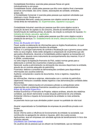 Contabilidade Doméstica: exercida pelas pessoas físicas em geral,
individualmente ou em grupo.
Contabilidade Social: usada pelas pessoas que têm como objetivo final o bemestar
social da comunidade, tais como: clubes, associações de caridade, sindicatos,
igrejas, etc.
ü Contabilidade Comercial: é exercida pelas pessoas que exploram atividades que
objetivam o lucro. Divide-se em:
Contabilidade Mercantil: usada por pessoas com objetivo social de compra e
venda direta de mercadorias. Ex: Supermercados, sapataria e açougues.
Contabilidade Industrial: exercida por pessoas que têm como objetivo social a
produção de bens de capitais ou de consumo, através do beneficiamento ou da
transformação de matérias-primas, do plantio, da criação ou extração de riquezas. Ex:
Indústria de móveis, pecuária, agricultura.
Contabilidade de Serviços: é usada pelas pessoas que têm como objetivo social a
prestação de serviços. Ex: Estabelecimento de ensino, telecomunicações e clínicas
médicas.
Áreas de Atuação em Geral
Fiscal: auxilia na elaboração de informações para os órgãos fiscalizadores, do qual
depende todo o planejamento tributário da entidade.
Pública: é o principal instrumento de controle e fiscalização que o governo possui sobre
todos os seus órgãos. Estes estão obrigados à preparação de orçamentos que são
aprovados oficialmente, devendo a Contabilidade pública registrar as transações em
função deles, atuando como instrumento de acompanhamento dos mesmos. A Lei nº
4.320/64, constituindose
na carta magna da legislação financeira do País, estatui normas gerais para a
elaboração e controle dos orçamentos e balanços públicos.
Gerencial: auxilia a administração na otimização dos recursos disponíveis na entidade,
através de um controle adequado do patrimônio.
Financeira: elabora e consolida as demonstrações contábeis para disponibilizar
informações aos usuários externos.
Auditoria: compreende o exame de documentos, livros e registros, inspeções e
obtenção
de informações, internas e externas, relacionadas com o controle do patrimônio,
objetivando mensurar a exatidão destes registros e das demonstrações contábeis deles
decorrentes.
Perícia Contábil: elabora laudos em processos judiciais ou extrajudiciais sobre
organizações com problemas financeiros causados por erros administrativos.
Áreas de Atuação Específica
Análise Econômica e Financeira de Projetos: elabora análises, através dos relatórios
contábeis, que devem demonstrar a exata situação patrimonial de uma entidade.
Ambiental: informa o impacto do funcionamento da entidade no meio ambiente,
avaliando
os possíveis riscos que suas atividades podem causar na qualidade de vida local.
Atuarial: especializada na Contabilidade de empresas de previdência privada e em
fundos
de pensão.
Social: informa sobre a influência do funcionamento da entidade na sociedade, sua
contribuição na agregação de valores e riquezas, além dos custos sociais.
Agribusiness: atua em empresas com atividade agrícola de beneficiamento in-loco dos
produtos naturais.
USUÁRIOS DA CONTABILIDADE
Os usuários são as pessoas que se utilizam da Contabilidade, que se interessam
 