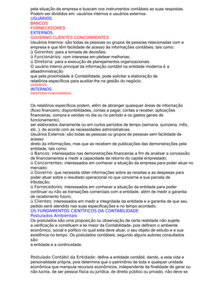 pela situação da empresa e buscam nos instrumentos contábeis as suas respostas.
Podem ser divididos em: usuários internos e usuários externos.
USUÁRIOS
BANCOS
FORNECEDORES
EXTERNOS
GOVERNO CLIENTES CONCORRENTES
Usuários Internos: são todas as pessoas ou grupos de pessoas relacionadas com a
empresa e que têm facilidade de acesso às informações contábeis, tais como:
ü Gerentes: para a tomada de decisões;
ü Funcionários: com interesse em pleitear melhorias;
ü Diretoria: para a execução de planejamentos organizacionais.
O usuário interno principal da informação contábil na entidade moderna é a
altaadministração
que pela proximidade à Contabilidade, pode solicitar a elaboração de
relatórios específicos para auxiliar-lhe na gestão do negócio.
GERENTES
INTERNOS
DIRETORIA FUNCIONÁRIOS
Os relatórios específicos podem, além de abranger quaisquer áreas de informação
(fluxo financeiro, disponibilidades, contas a pagar, contas a receber, aplicações
financeiras, compra e vendas no dia ou no período e os gastos gerais de
funcionamento),
ser elaborados diariamente ou em curtos períodos de tempo (semana, quinzena, mês,
etc..), de acordo com as necessidades administrativas.
Usuários Externos: são todas as pessoas ou grupos de pessoas sem facilidade de
acesso
direto às informações, mas que as recebem de publicações das demonstrações pela
entidade, tais como:
ü Bancos: interessados nas demonstrações financeiras a fim de analisar a concessão
de financiamentos e medir a capacidade de retorno do capital emprestado;
ü Concorrentes: interessados em conhecer a situação da empresa para poder atuar no
mercado;
ü Governo: que necessita obter informações sobre as receitas e as despesas para
poder atuar sobre o resultado operacional no que concerne a sua parcela de
tributação;
ü Fornecedores: interessados em conhecer a situação da entidade para poder
continuar ou não as transações comerciais com a entidade, além de medir a garantia
de recebimento futuro;
ü Clientes: interessados em medir a integridade da entidade e a garantia de que seu
pedido será atendido nas suas especificações e no tempo acordado.
OS FUNDAMENTOS CIENTÍFICOS DA CONTABILIDADE
Postulados Ambientais
Os postulados são uma proposição ou observação de certa realidade não sujeita
a verificação e constituem a lei maior da Contabilidade, pois definem o ambiente
econômico, social e político no qual esta deve atuar, o seu objeto de estudo e a sua
existência no tempo. Os postulados contábeis, segundo alguns autores consultados
são:
a entidade e a continuidade.
Postulado Contábil da Entidade: define a entidade contábil, dando, a esta vida e
personalidade própria, pois determina que o patrimônio de toda e qualquer unidade
econômica que manipula recursos econômicos, independente da finalidade de gerar ou
não lucros, de ser pessoa física ou jurídica, de direito público ou privado, não deve se
 