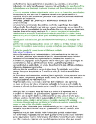 confundir com a riqueza patrimonial de seus sócios ou acionistas, ou proprietário
individual e nem sofrer os reflexos das variações nela verificadas .Ex: quando uma firma
individual paga uma despesa é o caixa da firma que está desembolsando o dinheiro e
não
o dono da empresa, embora materialmente, muitas vezes, as duas coisas se confundem.
Observa-se que este postulado é importante na medida em que ele identifica o
campo de atuação da Contabilidade, pois onde existir patrimônio administrável existirá
certamente a Contabilidade.
Postulado Contábil da Continuidade: determina que a entidade é um
empreendimento
em andamento, com intenção de existência indefinida, ou por tempo de duração
indeterminado, devendo sobreviver aos seus próprios fundadores e ter seu patrimônio
avaliado pela sua potencialidade de gerar benefícios futuros, e não pela sua capacidade
imediata de ser útil somente à entidade. Ex: o balanço patrimonial somente reflete
adequadamente a situação econômico-financeira do patrimônio no momento de sua
elaboração quando há presunção de que a entidade prosseguirá no processo contínuo
de
realização de suas atividades, pois se estas forem interrompidas, a realização dos
valores
patrimoniais não será processada de acordo com o balanço, devido a motivos como a
imediata interrupção de suas receitas e não dos custos fixos, que prosseguem na fase
de
liquidação, quando há cessação das atividades da entidade.
Princípios Contábeis
Os princípios originaram-se da necessidade do estabelecimento de um conjunto
de conceitos, princípios e procedimentos que não somente fossem utilizados como
elementos disciplinadores do comportamento do profissional no exercício da
Contabilidade, seja para a escrituração dos fatos e transações, seja na elaboração de
demonstrativos, mas que permitissem aos demais usuários fixar padrões de
comparabilidade e credibilidade, em função do conhecimento dos critérios adotados na
elaboração dessas demonstrações.
Além de delimitar e qualificar o campo de atuação da Contabilidade, os princípios
servem de suporte aos postulados. E através da evolução da técnica contábil em
função
de novos fatos sócio-econômicos, modificações na legislação, novos pontos de vista, ou
outros fatores, um princípio que hoje é aceito, poderá ser modificado, para atender às
inovações ocorridas na vida empresarial.
Os princípios básicos, essenciais ao exercício da Contabilidade são: o princípio
do custo como base de valor, o princípio da realização da receita e confrontação da
despesa, o princípio do denominador comum monetário e o princípio da competência.
Princípio do Custo como Base de Valor: sua aplicação é importante para a
Contabilidade na medida em que ele descarta a possibilidade do uso de valores
subjetivos para o registro dos bens, estabelecendo que seja utilizado o valor que a
entidade sacrificou no momento de sua aquisição. Ex: Uma entidade adquiriu um imóvel
que devido ao seu estado de conservação, o mercado o avalia em 10 unidades
monetárias. Considerando que a entidade tenha feito uma excelente negociação, ela
pagou por este imóvel 06 unidades monetárias.
Analisando o fato, observa-se que a entidade estaria ganhando na aquisição do
imóvel 04 unidades monetárias, uma vez que ele vale 10 e ela só sacrificou 06 na
compra.
O princípio do custo como base de valor, irá resolver a questão ao estabelecer
que o imóvel seja registrado pelo valor de 06 que representa quanto saiu do patrimônio
para a aquisição do mesmo. A diferença de 04 unidades representa um valor subjetivo
que não é realizado, é apenas uma expectativa para uma venda futura que, se caso
 