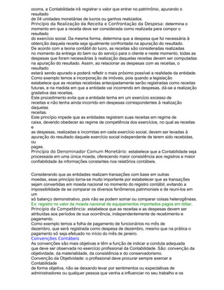 ocorra, a Contabilidade irá registrar o valor que entrar no patrimônio, apurando o
resultado
de 04 unidades monetárias de lucros ou ganhos realizados.
Princípio da Realização da Receita e Confrontação da Despesa: determina o
momento em que a receita deve ser considerada como realizada para compor o
resultado
do exercício social. Da mesma forma, determina que a despesa que foi necessária à
obtenção daquela receita seja igualmente confrontada na apuração do resultado.
De acordo com a teoria contábil do lucro, as receitas são consideradas realizadas
no momento da entrega do bem ou do serviço para o cliente e neste momento, todas as
despesas que foram necessárias à realização daquelas receitas devem ser computadas
na apuração do resultado. Assim, ao relacionar as despesas com as receitas, o
resultado
estará sendo apurado e poderá refletir o mais próximo possível a realidade da entidade.
Como exemplo temos a incorporação de imóveis, pois quando a legislação
estabelece que as receitas recebidas antecipadamente serão registradas como receitas
futuras, e na medida em que a entidade vai incorrendo em despesas, dá-se a realização
gradativa das receitas.
Este procedimento evita que a entidade tenha em um exercício excesso de
receitas e não tenha ainda incorrido em despesas correspondentes à realização
daquelas
receitas.
Este princípio impede que as entidades registrem suas receitas em regime de
caixa, devendo obedecer ao regime de competência dos exercícios, no qual as receitas
e
as despesas, realizadas e incorridas em cada exercício social, devem ser levadas à
apuração do resultado daquele exercício social independente de terem sido recebidas,
ou
pagas.
Princípio do Denominador Comum Monetário: estabelece que a Contabilidade seja
processada em uma única moeda, oferecendo maior consistência aos registros e maior
confiabilidade às informações constantes nos relatórios contábeis.
Considerando que as entidades realizam transações com base em outras
moedas, esse princípio torna-se muito importante por estabelecer que as transações
sejam convertidas em moeda nacional no momento do registro contábil, evitando a
impossibilidade de se comparar os diversos fenômenos patrimoniais e de reuni-los em
um
só balanço demonstrativo, pois não se podem somar ou comparar coisas heterogêneas.
Ex: registro no valor da moeda nacional de equipamentos importados pagos em dólar.
Princípio da Competência: estabelece que as receitas e as despesas devem ser
atribuídas aos períodos de sua ocorrência, independentemente de recebimento e
pagamento.
Como exemplo temos a folha de pagamento de funcionários no mês de
dezembro, que será registrada como despesa de dezembro, mesmo que na prática o
pagamento só seja efetuado no início do mês de janeiro.
Convenções Contábeis
As convenções são mais objetivas e têm a função de indicar a conduta adequada
que deve ser observada no exercício profissional da Contabilidade. São: convenção da
objetividade, da materialidade, da consistência e do conservadorismo.
Convenção da Objetividade: o profissional deve procurar sempre exercer a
Contabilidade
de forma objetiva, não se deixando levar por sentimentos ou expectativas de
administradores ou qualquer pessoa que venha a influenciar no seu trabalho e os
 