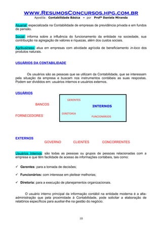 www.ResumosConcursos.hpg.com.br
Apostila: Contabilidade Básica

– por

Profª Daniela Miranda

Atuarial: especializada na Contabilidade de empresas de previdência privada e em fundos
de pensão.
Social: informa sobre a influência do funcionamento da entidade na sociedade, sua
contribuição na agregação de valores e riquezas, além dos custos sociais.
Agribusiness: atua em empresas com atividade agrícola de beneficiamento in-loco dos
produtos naturais.
USUÁRIOS DA CONTABILIDADE
Os usuários são as pessoas que se utilizam da Contabilidade, que se interessam
pela situação da empresa e buscam nos instrumentos contábeis as suas respostas.
Podem ser divididos em: usuários internos e usuários externos.
USUÁRIOS
GERENTES

BANCOS

INTERNOS
DIRETORIA

FORNECEDORES

FUNCIONÁRIOS

EXTERNOS
GOVERNO

CLIENTES

CONCORRENTES

Usuários Internos: são todas as pessoas ou grupos de pessoas relacionadas com a
empresa e que têm facilidade de acesso às informações contábeis, tais como:
 Gerentes: para a tomada de decisões;
 Funcionários: com interesse em pleitear melhorias;
 Diretoria: para a execução de planejamentos organizacionais.
O usuário interno principal da informação contábil na entidade moderna é a altaadministração que pela proximidade à Contabilidade, pode solicitar a elaboração de
relatórios específicos para auxiliar-lhe na gestão do negócio.

10

 