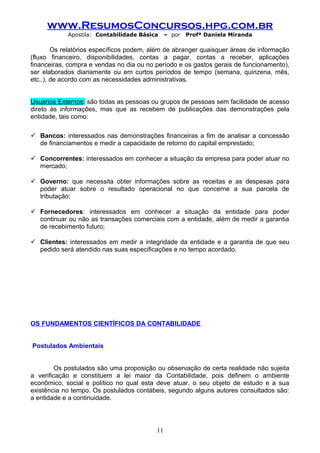 www.ResumosConcursos.hpg.com.br
Apostila: Contabilidade Básica

– por

Profª Daniela Miranda

Os relatórios específicos podem, além de abranger quaisquer áreas de informação
(fluxo financeiro, disponibilidades, contas a pagar, contas a receber, aplicações
financeiras, compra e vendas no dia ou no período e os gastos gerais de funcionamento),
ser elaborados diariamente ou em curtos períodos de tempo (semana, quinzena, mês,
etc..), de acordo com as necessidades administrativas.
Usuários Externos: são todas as pessoas ou grupos de pessoas sem facilidade de acesso
direto às informações, mas que as recebem de publicações das demonstrações pela
entidade, tais como:
 Bancos: interessados nas demonstrações financeiras a fim de analisar a concessão
de financiamentos e medir a capacidade de retorno do capital emprestado;
 Concorrentes: interessados em conhecer a situação da empresa para poder atuar no
mercado;
 Governo: que necessita obter informações sobre as receitas e as despesas para
poder atuar sobre o resultado operacional no que concerne a sua parcela de
tributação;
 Fornecedores: interessados em conhecer a situação da entidade para poder
continuar ou não as transações comerciais com a entidade, além de medir a garantia
de recebimento futuro;
 Clientes: interessados em medir a integridade da entidade e a garantia de que seu
pedido será atendido nas suas especificações e no tempo acordado.

OS FUNDAMENTOS CIENTÍFICOS DA CONTABILIDADE
Postulados Ambientais
Os postulados são uma proposição ou observação de certa realidade não sujeita
a verificação e constituem a lei maior da Contabilidade, pois definem o ambiente
econômico, social e político no qual esta deve atuar, o seu objeto de estudo e a sua
existência no tempo. Os postulados contábeis, segundo alguns autores consultados são:
a entidade e a continuidade.

11

 