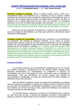www.ResumosConcursos.hpg.com.br
Apostila: Contabilidade Básica

– por

Profª Daniela Miranda

Postulado Contábil da Entidade: define a entidade contábil, dando, a esta vida e
personalidade própria, pois determina que o patrimônio de toda e qualquer unidade
econômica que manipula recursos econômicos, independente da finalidade de gerar ou
não lucros, de ser pessoa física ou jurídica, de direito público ou privado, não deve se
confundir com a riqueza patrimonial de seus sócios ou acionistas, ou proprietário
individual e nem sofrer os reflexos das variações nela verificadas .Ex: quando uma firma
individual paga uma despesa é o caixa da firma que está desembolsando o dinheiro e não
o dono da empresa, embora materialmente, muitas vezes, as duas coisas se confundem.
Observa-se que este postulado é importante na medida em que ele identifica o
campo de atuação da Contabilidade, pois onde existir patrimônio administrável existirá
certamente a Contabilidade.
Postulado Contábil da Continuidade: determina que a entidade é um empreendimento
em andamento, com intenção de existência indefinida, ou por tempo de duração
indeterminado, devendo sobreviver aos seus próprios fundadores e ter seu patrimônio
avaliado pela sua potencialidade de gerar benefícios futuros, e não pela sua capacidade
imediata de ser útil somente à entidade. Ex: o balanço patrimonial somente reflete
adequadamente a situação econômico-financeira do patrimônio no momento de sua
elaboração quando há presunção de que a entidade prosseguirá no processo contínuo de
realização de suas atividades, pois se estas forem interrompidas, a realização dos valores
patrimoniais não será processada de acordo com o balanço, devido a motivos como a
imediata interrupção de suas receitas e não dos custos fixos, que prosseguem na fase de
liquidação, quando há cessação das atividades da entidade.
Princípios Contábeis
Os princípios originaram-se da necessidade do estabelecimento de um conjunto
de conceitos, princípios e procedimentos que não somente fossem utilizados como
elementos disciplinadores do comportamento do profissional no exercício da
Contabilidade, seja para a escrituração dos fatos e transações, seja na elaboração de
demonstrativos, mas que permitissem aos demais usuários fixar padrões de
comparabilidade e credibilidade, em função do conhecimento dos critérios adotados na
elaboração dessas demonstrações.
Além de delimitar e qualificar o campo de atuação da Contabilidade, os princípios
servem de suporte aos postulados. E através da evolução da técnica contábil em função
de novos fatos sócio-econômicos, modificações na legislação, novos pontos de vista, ou
outros fatores, um princípio que hoje é aceito, poderá ser modificado, para atender às
inovações ocorridas na vida empresarial.
Os princípios básicos, essenciais ao exercício da Contabilidade são: o princípio
do custo como base de valor, o princípio da realização da receita e confrontação da
despesa, o princípio do denominador comum monetário e o princípio da competência.

12

 
