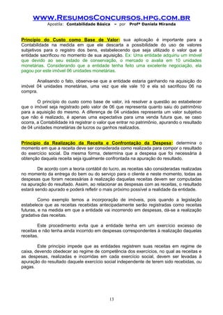 www.ResumosConcursos.hpg.com.br
Apostila: Contabilidade Básica

– por

Profª Daniela Miranda

Princípio do Custo como Base de Valor: sua aplicação é importante para a
Contabilidade na medida em que ele descarta a possibilidade do uso de valores
subjetivos para o registro dos bens, estabelecendo que seja utilizado o valor que a
entidade sacrificou no momento de sua aquisição. Ex: Uma entidade adquiriu um imóvel
que devido ao seu estado de conservação, o mercado o avalia em 10 unidades
monetárias. Considerando que a entidade tenha feito uma excelente negociação, ela
pagou por este imóvel 06 unidades monetárias.
Analisando o fato, observa-se que a entidade estaria ganhando na aquisição do
imóvel 04 unidades monetárias, uma vez que ele vale 10 e ela só sacrificou 06 na
compra.
O princípio do custo como base de valor, irá resolver a questão ao estabelecer
que o imóvel seja registrado pelo valor de 06 que representa quanto saiu do patrimônio
para a aquisição do mesmo. A diferença de 04 unidades representa um valor subjetivo
que não é realizado, é apenas uma expectativa para uma venda futura que, se caso
ocorra, a Contabilidade irá registrar o valor que entrar no patrimônio, apurando o resultado
de 04 unidades monetárias de lucros ou ganhos realizados.
Princípio da Realização da Receita e Confrontação da Despesa: determina o
momento em que a receita deve ser considerada como realizada para compor o resultado
do exercício social. Da mesma forma, determina que a despesa que foi necessária à
obtenção daquela receita seja igualmente confrontada na apuração do resultado.
De acordo com a teoria contábil do lucro, as receitas são consideradas realizadas
no momento da entrega do bem ou do serviço para o cliente e neste momento, todas as
despesas que foram necessárias à realização daquelas receitas devem ser computadas
na apuração do resultado. Assim, ao relacionar as despesas com as receitas, o resultado
estará sendo apurado e poderá refletir o mais próximo possível a realidade da entidade.
Como exemplo temos a incorporação de imóveis, pois quando a legislação
estabelece que as receitas recebidas antecipadamente serão registradas como receitas
futuras, e na medida em que a entidade vai incorrendo em despesas, dá-se a realização
gradativa das receitas.
Este procedimento evita que a entidade tenha em um exercício excesso de
receitas e não tenha ainda incorrido em despesas correspondentes à realização daquelas
receitas.
Este princípio impede que as entidades registrem suas receitas em regime de
caixa, devendo obedecer ao regime de competência dos exercícios, no qual as receitas e
as despesas, realizadas e incorridas em cada exercício social, devem ser levadas à
apuração do resultado daquele exercício social independente de terem sido recebidas, ou
pagas.

13

 