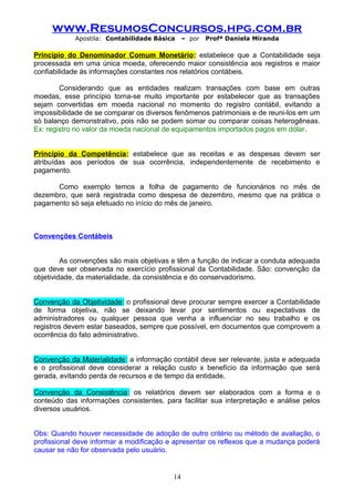 www.ResumosConcursos.hpg.com.br
Apostila: Contabilidade Básica

– por

Profª Daniela Miranda

Princípio do Denominador Comum Monetário: estabelece que a Contabilidade seja
processada em uma única moeda, oferecendo maior consistência aos registros e maior
confiabilidade às informações constantes nos relatórios contábeis.
Considerando que as entidades realizam transações com base em outras
moedas, esse princípio torna-se muito importante por estabelecer que as transações
sejam convertidas em moeda nacional no momento do registro contábil, evitando a
impossibilidade de se comparar os diversos fenômenos patrimoniais e de reuni-los em um
só balanço demonstrativo, pois não se podem somar ou comparar coisas heterogêneas.
Ex: registro no valor da moeda nacional de equipamentos importados pagos em dólar.
Princípio da Competência: estabelece que as receitas e as despesas devem ser
atribuídas aos períodos de sua ocorrência, independentemente de recebimento e
pagamento.
Como exemplo temos a folha de pagamento de funcionários no mês de
dezembro, que será registrada como despesa de dezembro, mesmo que na prática o
pagamento só seja efetuado no início do mês de janeiro.

Convenções Contábeis
As convenções são mais objetivas e têm a função de indicar a conduta adequada
que deve ser observada no exercício profissional da Contabilidade. São: convenção da
objetividade, da materialidade, da consistência e do conservadorismo.
Convenção da Objetividade: o profissional deve procurar sempre exercer a Contabilidade
de forma objetiva, não se deixando levar por sentimentos ou expectativas de
administradores ou qualquer pessoa que venha a influenciar no seu trabalho e os
registros devem estar baseados, sempre que possível, em documentos que comprovem a
ocorrência do fato administrativo.
Convenção da Materialidade: a informação contábil deve ser relevante, justa e adequada
e o profissional deve considerar a relação custo x benefício da informação que será
gerada, evitando perda de recursos e de tempo da entidade.
Convenção da Consistência: os relatórios devem ser elaborados com a forma e o
conteúdo das informações consistentes, para facilitar sua interpretação e análise pelos
diversos usuários.
Obs: Quando houver necessidade de adoção de outro critério ou método de avaliação, o
profissional deve informar a modificação e apresentar os reflexos que a mudança poderá
causar se não for observada pelo usuário.

14

 