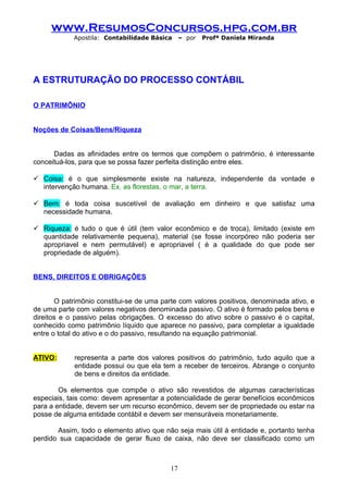 www.ResumosConcursos.hpg.com.br
Apostila: Contabilidade Básica

– por

Profª Daniela Miranda

A ESTRUTURAÇÃO DO PROCESSO CONTÁBIL
O PATRIMÔNIO
Noções de Coisas/Bens/Riqueza
Dadas as afinidades entre os termos que compõem o patrimônio, é interessante
conceituá-los, para que se possa fazer perfeita distinção entre eles.
 Coisa: é o que simplesmente existe na natureza, independente da vontade e
intervenção humana. Ex. as florestas, o mar, a terra.
 Bem: é toda coisa suscetível de avaliação em dinheiro e que satisfaz uma
necessidade humana.
 Riqueza: é tudo o que é útil (tem valor econômico e de troca), limitado (existe em
quantidade relativamente pequena), material (se fosse incorpóreo não poderia ser
apropriavel e nem permutável) e apropriavel ( é a qualidade do que pode ser
propriedade de alguém).
BENS, DIREITOS E OBRIGAÇÕES
O patrimônio constitui-se de uma parte com valores positivos, denominada ativo, e
de uma parte com valores negativos denominada passivo. O ativo é formado pelos bens e
direitos e o passivo pelas obrigações. O excesso do ativo sobre o passivo é o capital,
conhecido como patrimônio líquido que aparece no passivo, para completar a igualdade
entre o total do ativo e o do passivo, resultando na equação patrimonial.
ATIVO:

representa a parte dos valores positivos do patrimônio, tudo aquilo que a
entidade possui ou que ela tem a receber de terceiros. Abrange o conjunto
de bens e direitos da entidade.

Os elementos que compõe o ativo são revestidos de algumas características
especiais, tais como: devem apresentar a potencialidade de gerar benefícios econômicos
para a entidade, devem ser um recurso econômico, devem ser de propriedade ou estar na
posse de alguma entidade contábil e devem ser mensuráveis monetariamente.
Assim, todo o elemento ativo que não seja mais útil à entidade e, portanto tenha
perdido sua capacidade de gerar fluxo de caixa, não deve ser classificado como um

17

 