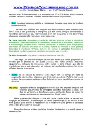 www.ResumosConcursos.hpg.com.br
Apostila: Contabilidade Básica

– por

Profª Daniela Miranda

elemento ativo. Existem entidades que apresentam de 10 a 15% do seu ativo totalmente
obsoleto, não tendo nenhuma utilidade, devendo ser excluído do patrimônio.
 Bem: é qualquer coisa que satisfaz a necessidade humana e que pode ser avaliado
economicamente.
Os bens são divididos em: tangíveis que representam os bens materiais (têm
forma física e são palpáveis) e intangíveis que têm como principal característica a
inexistência como coisa e seu valor vinculado a um bem tangível ou a uma determinada
situação da empresa (são incorpóreos e não palpáveis).
Ex: bens tangíveis: destinados à instalação (prédios, terrenos, móveis e utensílios),
destinados a produção (máquinas, equipamentos, instrumentos e acessórios), destinados
a transformação (matéria-prima, material secundário e material para embalagem),
destinados ao consumo (material de escritório, material de limpeza e selos postais),
destinados à circulação (dinheiro, dinheiro em bancos e aplicações financeiras) e
destinados à venda (mercadorias e produtos comprados para revenda).
Ex: bens intangíveis: marcas de comércio e patentes de invenção.
O Código Civil Brasileiro distingue os bens em: móveis que são os que podem ser
movidos por si próprios ou por outras pessoas, tais como: animais, máquinas,
equipamentos, estoques de mercadoria, entre outros, e bens imóveis que são os
vinculados ao solo e que não podem ser retirados sem destruição ou danos, tais como:
edifícios, árvores, entre outros.
 Direito: ato da pessoa ou empresa ceder algum bem ou serviço em troca do
pagamento não imediato, originando um direito correspondente. Portanto representa
os bens da empresa que estão em mãos de terceiros, como os créditos a receber de
terceiros.
PASSIVO:

representa todas as obrigações financeiras que uma empresa tem para com
terceiros, provenientes de transações passadas, realizadas a prazo, com
data de vencimento e beneficiário certo e conhecido. Todas as contas do
passivo representam os valores negativos do patrimônio.

Neste grupo está incluído por força de lei o capital próprio, apesar de não ser uma
obrigação do patrimônio. A classificação do capital próprio no grupo do passivo é uma
mera questão para atender à necessidade da Contabilidade para garantir a igualdade
entre os dois grupos (ativo e passivo).
O passivo abrange então o capital de terceiros (obrigações) e o capital próprio e
suas variações.

18

 