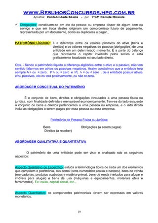 www.ResumosConcursos.hpg.com.br
Apostila: Contabilidade Básica

– por

Profª Daniela Miranda

 Obrigações: constituem-se em ato da pessoa ou empresa dispor de algum bem ou
serviço e que em troca destes originam um compromisso futuro de pagamento,
representado por um documento, como as duplicatas a pagar.
PATRIMÔNIO LÍQUIDO: é a diferença entre os valores positivos do ativo (bens e
direitos) e os valores negativos do passivo (obrigações) de uma
entidade em um determinado momento. É a parte do balanço
que representa o capital investido pelos sócios e está
graficamente localizado no seu lado direito.
Obs. - Sendo o patrimônio líquido a diferença algébrica entre o ativo e o passivo, não tem
sentido falarmos em ativos ou passivos negativos. Assim concluímos que a entidade terá
sempre A > ou = zero, P > ou = zero e PL > = ou < zero . Se a entidade possuir ativos
e/ou passivos, ela os terá positivamente, ou não os terá.
ABORDAGEM CONCEITUAL DO PATRIMÔNIO
É o conjunto de bens, direitos e obrigações vinculados a uma pessoa física ou
jurídica, com finalidade definida e mensurável economicamente. Tem-se do lado esquerdo
o conjunto de bens e direitos pertencentes a uma pessoa ou empresa, e o lado direito
inclui as obrigações a serem pagas por essa pessoa ou essa empresa.
Patrimônio de Pessoa Física ou Jurídica
Bens
Direitos (a receber)

Obrigações (a serem pagas)

ABORDAGEM QUALITATIVA E QUANTITATIVA
O patrimônio de uma entidade pode ser visto e analisado sob os seguintes
aspectos:
Aspecto Qualitativo ou Específico: estuda a terminologia típica de cada um dos elementos
que compõem o patrimônio, tais como: bens numerários (caixa e bancos), bens de venda
(mercadorias, produtos acabados e matéria-prima), bens de renda (veículos para alugar e
imóveis para alugar) e bens de uso (máquinas e equipamentos, materiais úteis e
ferramentas). Ex: caixa, capital social, etc...
Aspecto Quantitativo: os componentes patrimoniais devem ser expressos em valores
monetários.

19

 