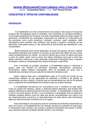 www.ResumosConcursos.hpg.com.br
Apostila: Contabilidade Básica

– por

Profª Daniela Miranda

CONCEITOS E TIPOS DE CONTABILIDADE

INTRODUÇÃO

A Contabilidade é um dos conhecimentos mais antigos e não surgiu em função de
qualquer tipo de legislação fiscal ou societária, nem embasada em princípios filosóficos,
ou em regras estipuladas por terceiros, mas pela necessidade prática do próprio gestor do
patrimônio, normalmente seu proprietário, preocupado em elaborar um instrumento que
lhe permitisse, entre outros benefícios, conhecer, controlar, medir resultados, obter
informações sobre produtos mais rentáveis, fixar preços e analisar a evolução de seu
patrimônio. Esse gestor passou a criar rudimentos de escrituração que atendessem a tais
necessidades.
Muitas tentativas foram sendo elaboradas, ao longo dos séculos, até que o método
das partidas dobradas (que consiste no princípio de que para todo débito em uma conta,
existe simultaneamente um crédito, da mesma maneira que a soma do débito será igual
a soma do crédito, assim como a soma dos saldos devedores será igual a soma dos
saldos credores) mostrou-se o mais adequado, produzindo informações úteis e capazes
de atender a todas as necessidades dos usuários para gerir o patrimônio.
Com a formação de grandes empresas, a Contabilidade passou a interessar a
grupos cada vez maiores de indivíduos: acionistas, financiadores, banqueiros,
fornecedores, órgãos públicos, empregados, além da sociedade em geral, pois a
vitalidade das empresas tornou-se assunto de relevante interesse social.
Assim, pode-se dizer que a Contabilidade surgiu ou foi criada em função de sua
característica utilitária, de sua capacidade de responder a dúvidas e de atender as
necessidades de seus usuários. Conjunto este de características que não só foi eficiente
para o surgimento da Contabilidade como também para sua própria evolução.
A Contabilidade formatou-se em concordância com o ambiente no qual opera.
Como as nações têm histórias, valores, e sistemas políticos diferentes, elas também têm
padrões diferentes de desenvolvimento financeiro-contábil. A Contabilidade no Brasil não
é como a de outros países. De fato, o que se observa é a diversidade, pois os sistemas e
métodos contábeis diferem muito em cada país devido, principalmente, sua cultura e ao
seu desenvolvimento econômico (o desenvolvimento de cada ciência está intimamente
ligado ao desenvolvimento econômico de uma nação).
Esta diversidade é uma pequena parte da variedade de ambientes empresariais ao
redor do mundo e a Contabilidade tem se mostrado sensitiva ao ambiente no qual opera.
É interessante notar, também, que quando o ambiente empresarial dos países é similar,
seus sistemas financeiro-contábeis também tendem a ser similares.

2

 