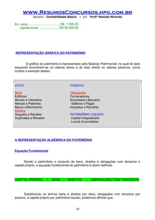 www.ResumosConcursos.hpg.com.br
Apostila: Contabilidade Básica

– por

Profª Daniela Miranda

Ex: caixa .....................................R$ 1.000,00
capital social ........................R$ 50.000,00

REPRESENTAÇÃO GRÁFICA DO PATRIMÔNIO
O gráfico do patrimônio é representado pelo Balanço Patrimonial, no qual do lado
esquerdo encontram-se os valores ativos e do lado direito os valores passivos, como
mostra o exemplo abaixo:

ATIVO

PASSIVO

Bens
Edifícios
Móveis e Utensílios
Marcas e Patentes
Banco c/Movimento
Direitos
Aluguéis a Receber
Duplicatas a Receber

Obrigações
Fornecedores
Empréstimo Bancário
Salários a Pagar
Impostos a Recolher
PATRIMÔNIO LÍQUIDO
Capital Integralizado
Lucros Acumulados

A REPRESENTAÇÃO ALGÉBRICA DO PATRIMÔNIO
Equação Fundamental
Sendo o patrimônio o conjunto de bens, direitos e obrigações com terceiros e
capital próprio, a equação fundamental do patrimônio é assim definida:

CAPITAL PRÓPRIO

=

BENS + DIREITOS

–

OBRIGAÇÕES COM TERCEIROS

Substituindo os termos bens e direitos por ativo, obrigações com terceiros por
passivo, e capital próprio por patrimônio líquido, podermos afirmar que:
20

 