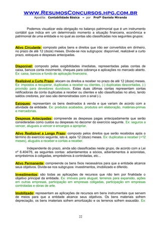 www.ResumosConcursos.hpg.com.br
Apostila: Contabilidade Básica

– por

Profª Daniela Miranda

Podemos visualizar esta obrigação no balanço patrimonial que é um instrumento
contábil que indica em um determinado momento a situação financeira, econômica e
patrimonial de uma entidade e no qual as contas são classificadas nos seguintes grupos:
Ativo Circulante: composto pelos bens e direitos que irão ser convertidos em dinheiro,
no prazo de até 12 (doze) meses. Divide-se nos subgrupos: disponível, realizável a curto
prazo, estoques e despesas antecipadas.
Disponível: composto pelas exigibilidades imediatas, representadas pelas contas de
caixa, bancos conta movimento, cheques para cobrança e aplicações no mercado aberto.
Ex: caixa, bancos e fundo de aplicação financeira.
Realizável a Curto Prazo: alocam os direitos a receber no prazo de até 12 (doze) meses.
Ex: impostos a recuperar, duplicatas a receber ou clientes, (-) duplicatas descontadas, (-)
provisão para devedores duvidosos. Estas duas últimas contas representam contas
retificadoras da conta duplicatas a receber ou clientes e são classificadas no ativo, tendo
saldos credores, por isso são demonstradas com o sinal (-).
Estoques: representam os bens destinados à venda e que variam de acordo com a
atividade da entidade. Ex: produtos acabados, produtos em elaboração, matérias-primas
e mercadorias.
Despesas Antecipadas: compreende as despesas pagas antecipadamente que serão
consideradas como custos ou despesas no decorrer do exercício seguinte. Ex: seguros a
vencer, alugueis a vencer e encargos a apropriar.
Ativo Realizável a Longo Prazo: composto pelos direitos que serão recebidos após o
término do exercício seguinte, isto é, após 12 (doze) meses. Ex: duplicatas a receber (+12
meses), aluguéis a receber e contas a receber.
Independente do prazo, ainda são classificadas neste grupo, de acordo com a Lei
nº 6.404/76, as seguintes contas: adiantamentos a sócios, adiantamentos à acionistas,
empréstimos à coligadas, empréstimos à controladas, etc...
Ativo Permanente: compreende os bens fixos necessários para que a entidade alcance
seus objetivos. Divide-se nos subgrupos: investimentos, imobilizado e diferido.
Investimentos: são todas as aplicações de recursos que não tem por finalidade o
objetivo principal da entidade. Ex: imóveis para aluguel, terrenos para expansão, ações
em outras empresas, participação em empresas coligadas, participação em empresas
controladas e obras de arte.
Imobilizado: representam as aplicações de recursos em bens instrumentais que servem
de meios para que a entidade alcance seus objetivos. Os bens materiais sofrem
depreciação, os bens imateriais sofrem amortização e os terrenos sofrem exaustão. Ex:

22

 