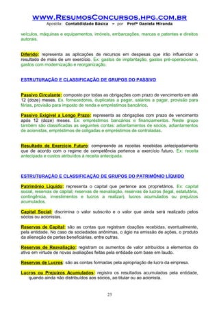 www.ResumosConcursos.hpg.com.br
Apostila: Contabilidade Básica

– por

Profª Daniela Miranda

veículos, máquinas e equipamentos, imóveis, embarcações, marcas e patentes e direitos
autorais.
Diferido: representa as aplicações de recursos em despesas que irão influenciar o
resultado de mais de um exercício. Ex: gastos de implantação, gastos pré-operacionais,
gastos com modernização e reorganização.
ESTRUTURAÇÃO E CLASSIFICAÇÃO DE GRUPOS DO PASSIVO
Passivo Circulante: composto por todas as obrigações com prazo de vencimento em até
12 (doze) meses. Ex. fornecedores, duplicatas a pagar, salários a pagar, provisão para
férias, provisão para imposto de renda e empréstimos bancários.
Passivo Exigível a Longo Prazo: representa as obrigações com prazo de vencimento
após 12 (doze) meses. Ex: empréstimos bancários e financiamentos. Neste grupo
também são classificadas as seguintes contas: adiantamentos de sócios, adiantamentos
de acionistas, empréstimos de coligadas e empréstimos de controladas.
Resultado de Exercício Futuro: compreende as receitas recebidas antecipadamente
que de acordo com o regime de competência pertence a exercício futuro. Ex: receita
antecipada e custos atribuídos à receita antecipada.

ESTRUTURAÇÃO E CLASSIFICAÇÃO DE GRUPOS DO PATRIMÔNIO LÍQUIDO
Patrimônio Líquido: representa o capital que pertence aos proprietários. Ex: capital
social, reservas de capital, reservas de reavaliação, reservas de lucros (legal, estatutária,
contingência, investimentos e lucros a realizar), lucros acumulados ou prejuízos
acumulados.
Capital Social: discrimina o valor subscrito e o valor que ainda será realizado pelos
sócios ou acionistas.
Reservas de Capital: são as contas que registram doações recebidas, eventualmente,
pela entidade. No caso de sociedades anônimas, o ágio na emissão de ações, o produto
da alienação de partes beneficiárias, entre outras.
Reservas de Reavaliação: registram os aumentos de valor atribuídos a elementos do
ativo em virtude de novas avaliações feitas pela entidade com base em laudo.
Reservas de Lucros: são as contas formadas pela apropriação de lucro da empresa.
Lucros ou Prejuízos Acumulados: registra os resultados acumulados pela entidade,
quando ainda não distribuídos aos sócios, ao titular ou ao acionista.

23

 
