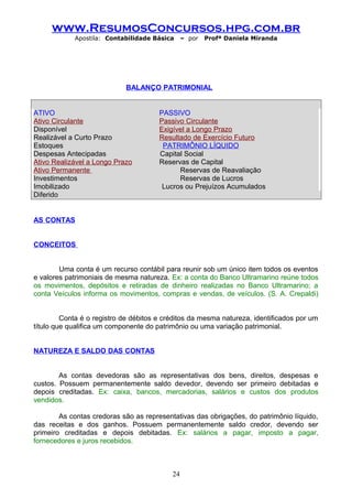 www.ResumosConcursos.hpg.com.br
Apostila: Contabilidade Básica

– por

Profª Daniela Miranda

BALANÇO PATRIMONIAL
ATIVO
Ativo Circulante
Disponível
Realizável a Curto Prazo
Estoques
Despesas Antecipadas
Ativo Realizável a Longo Prazo
Ativo Permanente
Investimentos
Imobilizado
Diferido

PASSIVO
Passivo Circulante
Exigível a Longo Prazo
Resultado de Exercício Futuro
PATRIMÔNIO LÍQUIDO
Capital Social
Reservas de Capital
Reservas de Reavaliação
Reservas de Lucros
Lucros ou Prejuízos Acumulados

AS CONTAS
CONCEITOS
Uma conta é um recurso contábil para reunir sob um único item todos os eventos
e valores patrimoniais de mesma natureza. Ex: a conta do Banco Ultramarino reúne todos
os movimentos, depósitos e retiradas de dinheiro realizadas no Banco Ultramarino; a
conta Veículos informa os movimentos, compras e vendas, de veículos. (S. A. Crepaldi)
Conta é o registro de débitos e créditos da mesma natureza, identificados por um
título que qualifica um componente do patrimônio ou uma variação patrimonial.
NATUREZA E SALDO DAS CONTAS
As contas devedoras são as representativas dos bens, direitos, despesas e
custos. Possuem permanentemente saldo devedor, devendo ser primeiro debitadas e
depois creditadas. Ex: caixa, bancos, mercadorias, salários e custos dos produtos
vendidos.
As contas credoras são as representativas das obrigações, do patrimônio líquido,
das receitas e dos ganhos. Possuem permanentemente saldo credor, devendo ser
primeiro creditadas e depois debitadas. Ex: salários a pagar, imposto a pagar,
fornecedores e juros recebidos.

24

 