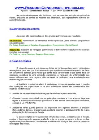www.ResumosConcursos.hpg.com.br
Apostila: Contabilidade Básica

– por

Profª Daniela Miranda

As contas de despesas são debitadas, pois representam redução do patrimônio
líquido, enquanto as contas de receitas são creditadas, pois representam aumento do
patrimônio líquido.

CLASSIFICAÇÃO DAS CONTAS
As contas são classificadas em dois grupos: patrimoniais e de resultado.
Patrimoniais: representam os elementos ativos e passivos (bens, direitos, obrigações e
situação líquida).
Ex: Caixa, Duplicatas a Receber, Fornecedores, Empréstimos, Capital Social.
Resultado: registram as variações patrimoniais e demonstram o resultado do exercício
(receitas e despesas).
Ex: Salários, Juros Passivos, Receitas Financeiras.
O PLANO DE CONTAS
O plano de contas é um elenco de todas as contas previstas como necessárias
aos registros (uma vez que é o instrumento que o profissional consulta quando vai fazer
um lançamento contábil, pois indica qual conta deve ser debitada e qual conta deve ser
creditada) contábeis de uma entidade, oferecendo a vantagem de uniformização das
contas utilizadas em cada registro, além de servir de parâmetro para a elaboração das
demonstrações contábeis.
A finalidade principal do plano é estabelecer normas de conduta para o registro
das operações da organização, e na sua elaboração devem ser considerados três
objetivos fundamentais:
 Atender às necessidades de informações da administração da entidade;
 Observar formato compatível com os princípios contábeis e com a norma legal que
regula a elaboração do balanço patrimonial e das demais demonstrações contábeis,
ou seja, a Lei nº 6.404/76;
 Adaptar-se tanto quanto possível às exigências dos agentes externos à entidade
(fornecedores, bancos, órgãos fiscais, auditoria externa) e, particularmente, às regras
da legislação do Imposto de Renda.
O plano completo deve apresentar o título das contas, a classificação, a função,
explicar o funcionamento, apontar a relação entre os grupos ou mesmo entre as contas,
regular o registro das contas, estabelecer a análise e os códigos das contas e prever as
derivações das contas.

26

 