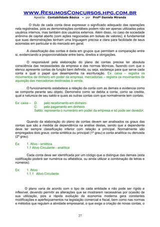 www.ResumosConcursos.hpg.com.br
Apostila: Contabilidade Básica

– por

Profª Daniela Miranda

O título de cada conta deve expressar o significado adequado das operações
nela registradas, pois as demonstrações contábeis podem não ser apenas utilizadas pelos
usuários internos, mas também dos usuários externos. Além disso, no caso de sociedade
anônima de capital aberto (com ações negociadas em bolsas de valores), é fundamental
que suas demonstrações tenham uma linguagem precisa e clara para facilidade de seus
acionistas em particular e do mercado em geral.
A classificação das contas é dada em grupos que permitam a comparação entre
si, evidenciando a proporcionalidade entre bens, direitos e obrigações.
O responsável pela elaboração do plano de contas precisa ter absoluta
consciência das necessidades da empresa e das normas técnicas, fazendo com que o
elenco apresente contas de função bem definida, ou seja, esclareça para que serve cada
conta e qual o papel que desempenha na escrituração. Ex: caixa – registra os
movimentos de dinheiro em poder da empresa, mercadorias – registra os movimentos de
aquisição das mercadorias destinadas à venda.
O funcionamento estabelece a relação da conta com as demais e evidencia como
se comporta perante seu objeto. Demonstra como se debita a conta, como se credita,
qual a natureza de seu saldo e quais as outras contas com que normalmente tem contato.
Ex: caixa –

D:
pelo recebimento em dinheiro
C:
pelo pagamento em dinheiro
Saldo: representa o numerário em poder da empresa e só pode ser devedor.

Quando da elaboração do plano de contas devem ser analisados os graus das
contas que são a medida de dependência na análise destas, sendo que a dependente
deve ter sempre classificação inferior com relação a principal. Normalmente são
empregados dois graus: conta sintética ou principal (1º grau) e conta analítica ou derivada
(2º grau).
Ex:

1. Ativo - sintética
1.1 Ativo Circulante - analítica

Cada conta deve ser identificada por um código que a distingue das demais (esta
codificação poderá ser numérica ou alfabética, ou ainda utilizar a combinação de letras e
números).
Ex:

1. Ativo
1.1.1 Ativo Circulante

O plano varia de acordo com o tipo de cada entidade e não pode ser rígido e
inflexível, devendo permitir as alterações que se mostrarem necessárias por ocasião de
sua utilização, pois a rápida evolução da economia moderna gera constantes
modificações e aperfeiçoamentos na legislação comercial e fiscal, bem como nas normas
e métodos que regulam a atividade empresarial, o que exige a criação de novas contas, o

27

 