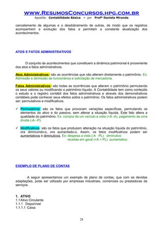 www.ResumosConcursos.hpg.com.br
Apostila: Contabilidade Básica

– por

Profª Daniela Miranda

cancelamento de algumas e o desdobramento de outras, de modo que os registros
acompanhem a evolução dos fatos e permitam a constante atualização dos
acontecimentos.

ATOS E FATOS ADMINISTRATIVOS
O conjunto de acontecimentos que constituem a dinâmica patrimonial é proveniente
dos atos e fatos administrativos.
Atos Administrativos: são as ocorrências que não alteram diretamente o patrimônio. Ex.
Admissão e demissão de funcionários e solicitação de mercadoria.
Fatos Administrativos: são todas as ocorrências que alteram o patrimônio permutando
os seus valores ou modificando o patrimônio líquido. A Contabilidade tem como conteúdo
o estudo e o registro contábil dos fatos administrativos e através dos demonstrativos
contábeis pode conhecer seus efeitos sobre o patrimônio. Os fatos administrativos podem
ser: permutativos e modificativos.
 Permutativos: são os fatos que provocam variações específicas, permutando os
elementos do ativo e do passivo, sem alterar a situação líquida. Este fato altera a
qualidade do patrimônio. Ex: compra de um veículo a vista (+A -A), pagamento de uma
dívida (-A –P).
 Modificativos: são os fatos que produzem alteração na situação líquida do patrimônio,
ora diminuindo-o, ora aumentado-o. Assim, os fatos modificativos podem ser
aumentativos e diminutivos. Ex: despesa a vista (-A -PL) diminutivo
receitas em geral (+A + PL) aumentativo

EXEMPLO DE PLANO DE CONTAS
A seguir apresentamos um exemplo de plano de contas, que com as devidas
adaptações, pode ser utilizado por empresas industriais, comerciais ou prestadoras de
serviços.
1. ATIVO
1.1 Ativo Circulante
1.1.1 Disponível
1.1.1.1 Caixa
28

 