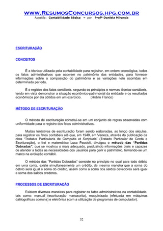 www.ResumosConcursos.hpg.com.br
Apostila: Contabilidade Básica

– por

Profª Daniela Miranda

ESCRITURAÇÃO
CONCEITOS
É a técnica utilizada pela contabilidade para registrar, em ordem cronológica, todos
os fatos administrativos que ocorrem no patrimônio das entidades, para fornecer
informações sobre a composição do patrimônio e as variações nele ocorridas em
determinado período.
É o registro dos fatos contábeis, segundo os princípios e normas técnico-contábeis,
tendo em vista demonstrar a situação econômico-patrimonial da entidade e os resultados
econômicos por ela obtidos em um exercício.
(Hilário Franco)
MÉTODO DE ESCRITURAÇÃO
O método de escrituração constitui-se em um conjunto de regras observadas com
uniformidade para o registro dos fatos administrativos.
Muitas tentativas de escrituração foram sendo elaboradas, ao longo dos séculos,
para registrar os fatos contábeis até que, em 1949, em Veneza, através da publicação da
obra “Tratatus Particularis de Computis et Scripturis” (Tratado Particular de Conta e
Escrituração), o frei e matemático Luca Paccioli, divulgou o método das “Partidas
Dobradas”, que se mostrou o mais adequado, produzindo informações úteis e capazes
de atender a todas as necessidades dos usuários para gerir o patrimônio, tornando-se um
marco na evolução contábil.
O método das “Partidas Dobradas” consiste no princípio no qual para todo débito
em uma conta, existe simultaneamente um crédito, da mesma maneira que a soma do
débito será igual a soma do crédito, assim como a soma dos saldos devedores será igual
a soma dos saldos credores.
PROCESSOS DE ESCRITURAÇÃO
Existem diversas maneiras para registrar os fatos administrativos na contabilidade,
tais como: manual (escrituração manuscrita), maquinizada (efetuada em máquinas
datilográficas comuns) e eletrônica (com a utilização de programas de computador).

32

 