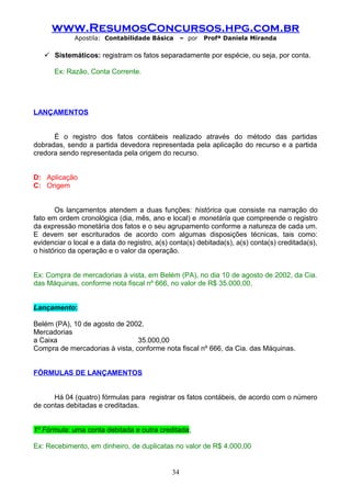 www.ResumosConcursos.hpg.com.br
Apostila: Contabilidade Básica

– por

Profª Daniela Miranda

 Sistemáticos: registram os fatos separadamente por espécie, ou seja, por conta.
Ex: Razão, Conta Corrente.

LANÇAMENTOS
É o registro dos fatos contábeis realizado através do método das partidas
dobradas, sendo a partida devedora representada pela aplicação do recurso e a partida
credora sendo representada pela origem do recurso.
D: Aplicação
C: Origem
Os lançamentos atendem a duas funções: histórica que consiste na narração do
fato em ordem cronológica (dia, mês, ano e local) e monetária que compreende o registro
da expressão monetária dos fatos e o seu agrupamento conforme a natureza de cada um.
E devem ser escriturados de acordo com algumas disposições técnicas, tais como:
evidenciar o local e a data do registro, a(s) conta(s) debitada(s), a(s) conta(s) creditada(s),
o histórico da operação e o valor da operação.
Ex: Compra de mercadorias à vista, em Belém (PA), no dia 10 de agosto de 2002, da Cia.
das Máquinas, conforme nota fiscal nº 666, no valor de R$ 35.000,00.
Lançamento:
Belém (PA), 10 de agosto de 2002.
Mercadorias
a Caixa
35.000,00
Compra de mercadorias à vista, conforme nota fiscal nº 666, da Cia. das Máquinas.
FÓRMULAS DE LANÇAMENTOS
Há 04 (quatro) fórmulas para registrar os fatos contábeis, de acordo com o número
de contas debitadas e creditadas.
1º Fórmula: uma conta debitada e outra creditada;
Ex: Recebimento, em dinheiro, de duplicatas no valor de R$ 4.000,00

34

 