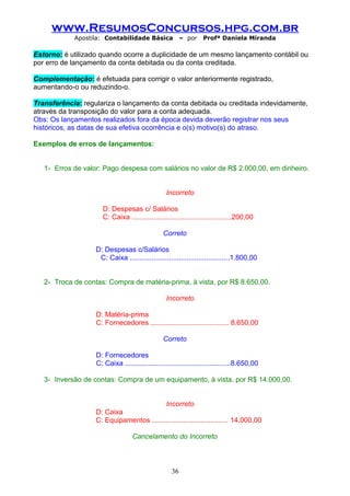 www.ResumosConcursos.hpg.com.br
Apostila: Contabilidade Básica

– por

Profª Daniela Miranda

Estorno: é utilizado quando ocorre a duplicidade de um mesmo lançamento contábil ou
por erro de lançamento da conta debitada ou da conta creditada.
Complementação: é efetuada para corrigir o valor anteriormente registrado,
aumentando-o ou reduzindo-o.
Transferência: regulariza o lançamento da conta debitada ou creditada indevidamente,
através da transposição do valor para a conta adequada.
Obs: Os lançamentos realizados fora da época devida deverão registrar nos seus
históricos, as datas de sua efetiva ocorrência e o(s) motivo(s) do atraso.
Exemplos de erros de lançamentos:
1- Erros de valor: Pago despesa com salários no valor de R$ 2.000,00, em dinheiro.
Incorreto
D: Despesas c/ Salários
C: Caixa ...................................................200,00
Correto
D: Despesas c/Salários
C: Caixa ...................................................1.800,00
2- Troca de contas: Compra de matéria-prima, à vista, por R$ 8.650,00.
Incorreto
D: Matéria-prima
C: Fornecedores ........................................ 8.650,00
Correto
D: Fornecedores
C: Caixa ......................................................8.650,00
3- Inversão de contas: Compra de um equipamento, à vista, por R$ 14.000,00.
Incorreto
D: Caixa
C: Equipamentos ....................................... 14.000,00
Cancelamento do Incorreto

36

 