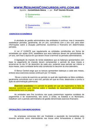 www.ResumosConcursos.hpg.com.br
Apostila: Contabilidade Básica

– por

Profª Daniela Miranda

D: Equipamentos
C: Caixa ...................................................... 14.000,00
Correto
D: Equipamentos
C: Caixa ...................................................... 14.000,00
EXERCÍCIO ECONÔMICO
A atividade de gestão administrativa das entidades é contínua, mas é necessário
estabelecer períodos, geralmente, de um ano, coincidindo com o ano civil, para obter
informações sobre a situação patrimonial, econômica e financeira em determinados
períodos.
A Lei nº 6.404/76 que regulamenta as entidades constituídas em forma de
sociedades por ações (S/A), estabelece que seus balanços devem ter periodicidade de
um ano, sem fixar a época em que devem iniciar e terminar os períodos administrativos.
A legislação do imposto de renda estabelece que os balanços apresentados com
base no pagamento do imposto devem compreender o período de doze meses e
encerrar-se no dia 31 de dezembro de cada ano, podendo esse período ser inferior a
doze meses, caso a entidade tenha sido constituída no decorrer do ano-calendário.
O Banco Central exige que os bancos apresentem balanços a cada seis meses,
embora seus exercícios sociais continuem por 12 meses.
Dá-se o nome de exercício ao período no qual são registrados os fatos contábeis,
geralmente coincidindo com o ano civil, período em que se inicia, desenvolve e conclui a
ação da administração patrimonial.
Exercício econômico: é o período de gestão em que são registrados os fatos de
natureza econômica para informar sobre o resultado do desempenho administrativo,
evidenciando lucro ou prejuízo.
As entidades sem fins lucrativos nas quais predominam registros contábeis de
pagamentos e de recebimentos, tais como: a União, os Estados e os Municípios,
trabalham com o período administrativo de gestão denominado exercício financeiro.

OPERAÇÕES COM MERCADORIAS
As empresas comerciais têm por finalidade a aquisição de mercadorias para
revenda servindo como intermediárias nas trocas entre fornecedores e clientes. O

37

 